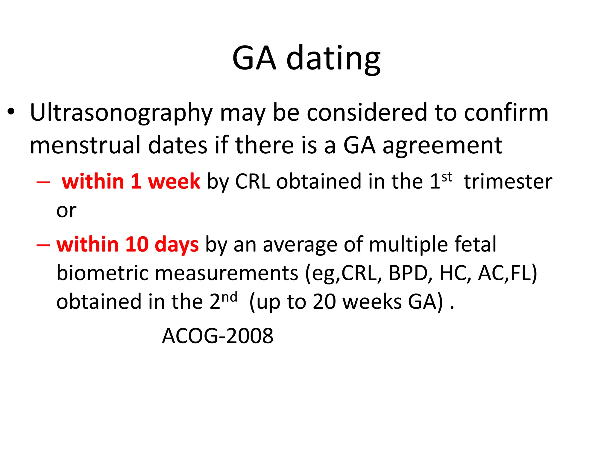GA dating
• Ultrasonography may be considered to confirm
menstrual dates if there is a GA agreement
– within 1 week by CRL obtained in the 1st trimester
or
– within 10 days by an average of multiple fetal
biometric measurements (eg,CRL, BPD, HC, AC,FL)
obtained in the 2nd (up to 20 weeks GA) .
ACOG-2008
 
