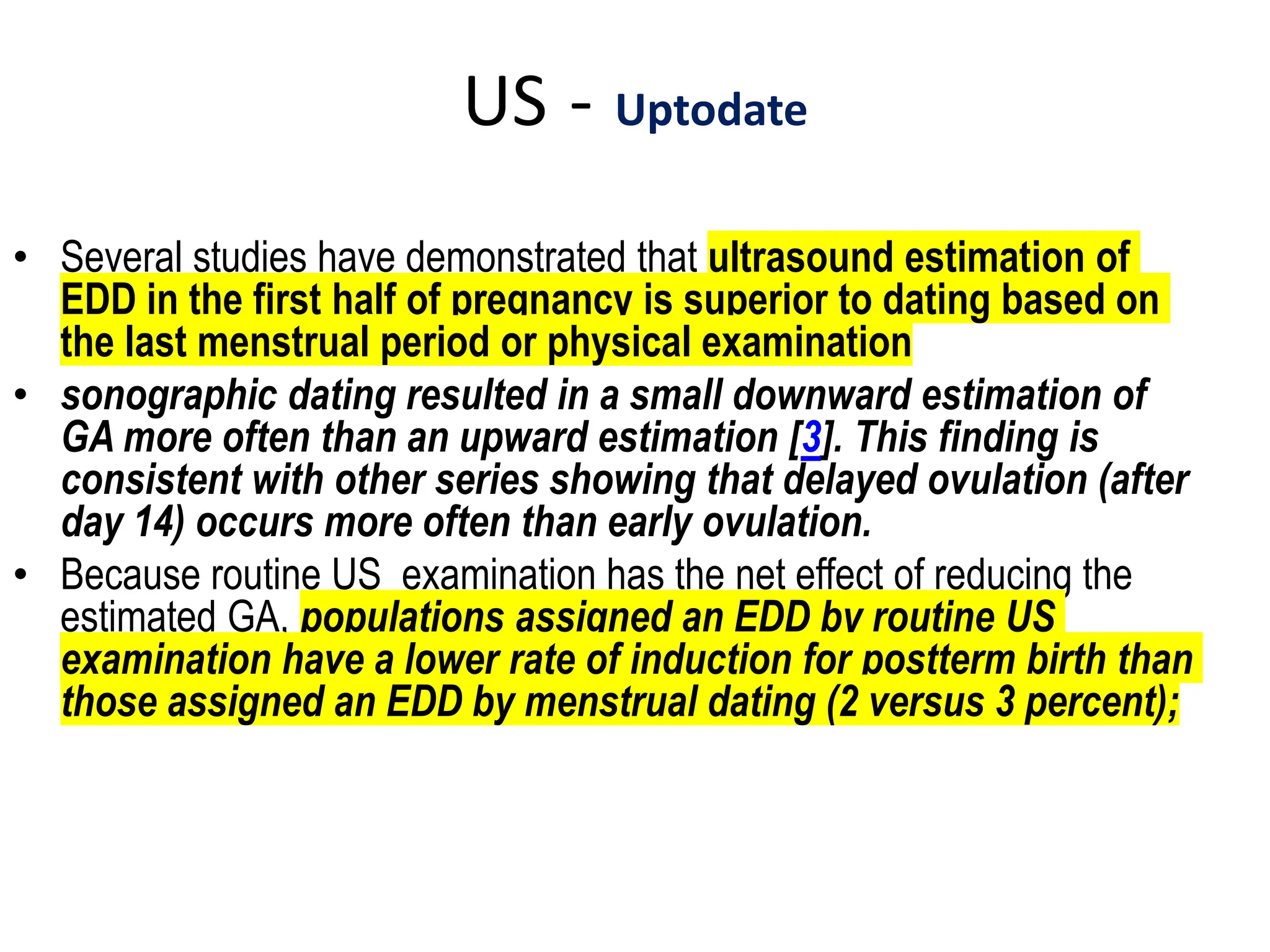 US - Uptodate
• Several studies have demonstrated that ultrasound estimation of
EDD in the first half of pregnancy is superior to dating based on
the last menstrual period or physical examination
• sonographic dating resulted in a small downward estimation of
GA more often than an upward estimation [3]. This finding is
consistent with other series showing that delayed ovulation (after
day 14) occurs more often than early ovulation.
• Because routine US examination has the net effect of reducing the
estimated GA, populations assigned an EDD by routine US
examination have a lower rate of induction for postterm birth than
those assigned an EDD by menstrual dating (2 versus 3 percent);
 