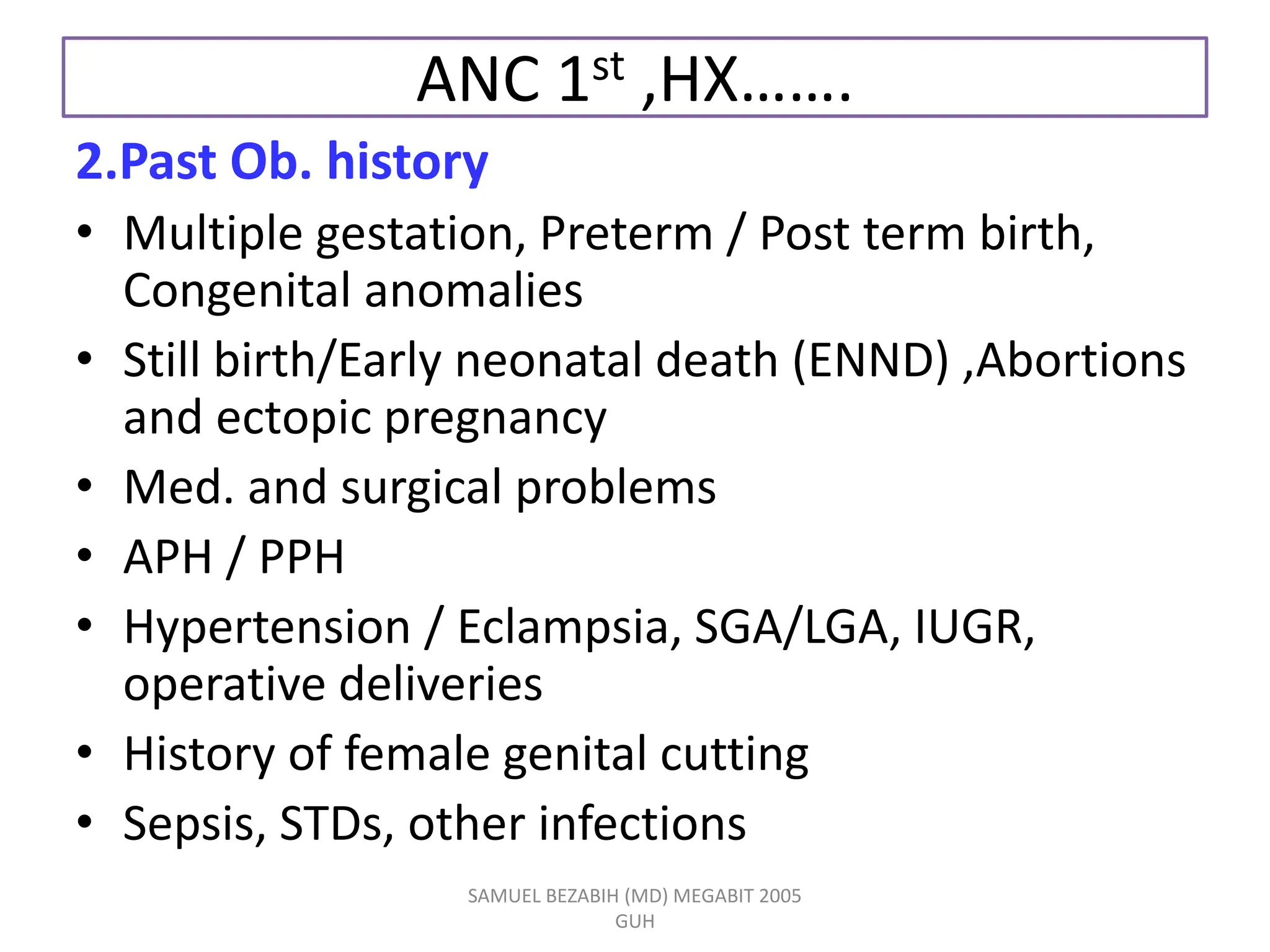 ANC 1st ,HX…….
2.Past Ob. history
• Multiple gestation, Preterm / Post term birth,
Congenital anomalies
• Still birth/Early neonatal death (ENND) ,Abortions
and ectopic pregnancy
• Med. and surgical problems
• APH / PPH
• Hypertension / Eclampsia, SGA/LGA, IUGR,
operative deliveries
• History of female genital cutting
• Sepsis, STDs, other infections
SAMUEL BEZABIH (MD) MEGABIT 2005
GUH
 