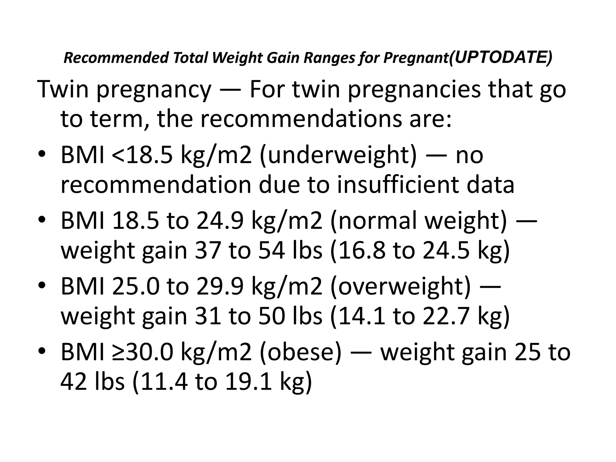 Recommended Total Weight Gain Ranges for Pregnant(UPTODATE)
Twin pregnancy — For twin pregnancies that go
to term, the recommendations are:
• BMI <18.5 kg/m2 (underweight) — no
recommendation due to insufficient data
• BMI 18.5 to 24.9 kg/m2 (normal weight) —
weight gain 37 to 54 lbs (16.8 to 24.5 kg)
• BMI 25.0 to 29.9 kg/m2 (overweight) —
weight gain 31 to 50 lbs (14.1 to 22.7 kg)
• BMI ≥30.0 kg/m2 (obese) — weight gain 25 to
42 lbs (11.4 to 19.1 kg)
 