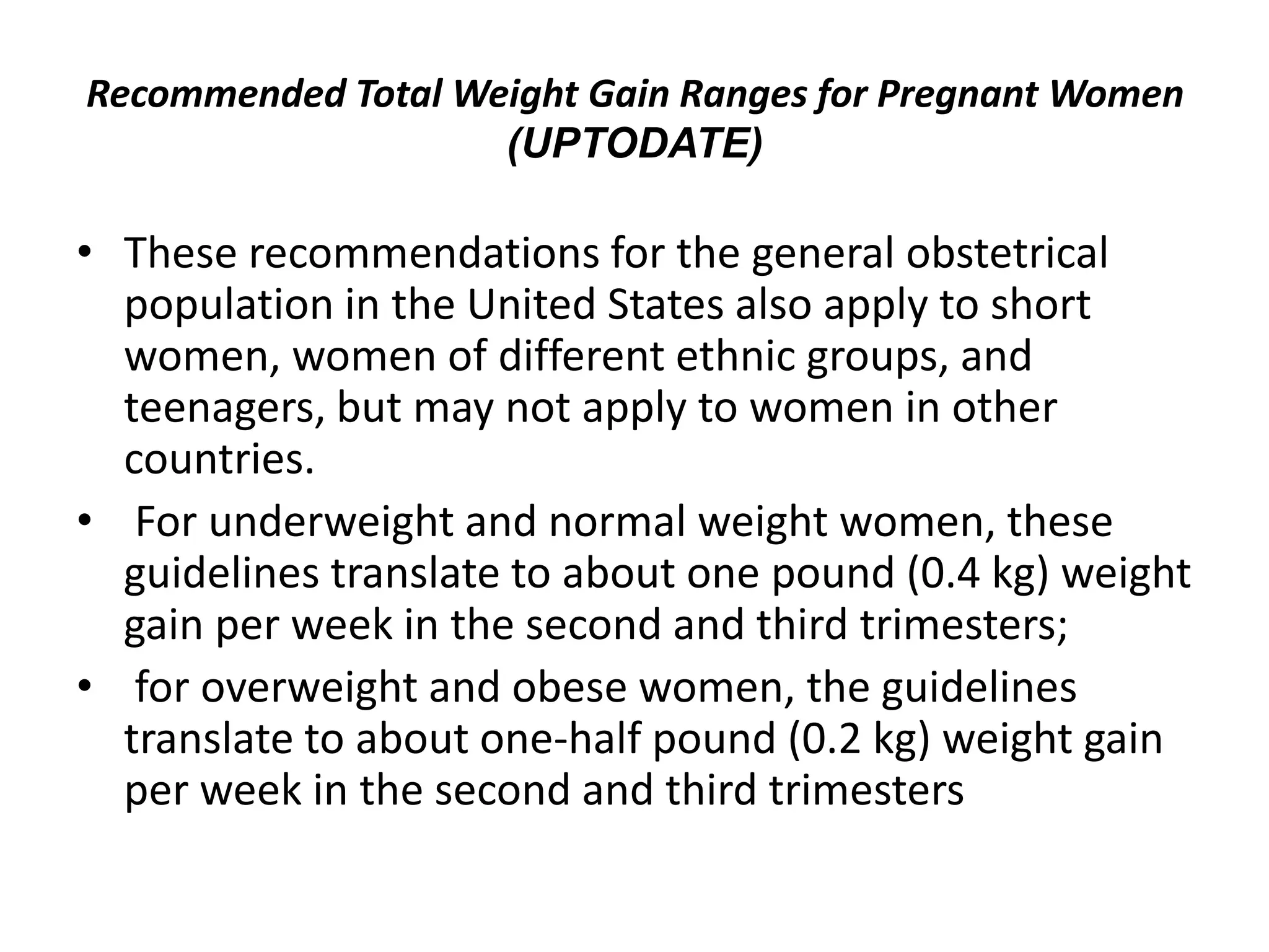 Recommended Total Weight Gain Ranges for Pregnant Women
(UPTODATE)
• These recommendations for the general obstetrical
population in the United States also apply to short
women, women of different ethnic groups, and
teenagers, but may not apply to women in other
countries.
• For underweight and normal weight women, these
guidelines translate to about one pound (0.4 kg) weight
gain per week in the second and third trimesters;
• for overweight and obese women, the guidelines
translate to about one-half pound (0.2 kg) weight gain
per week in the second and third trimesters
 