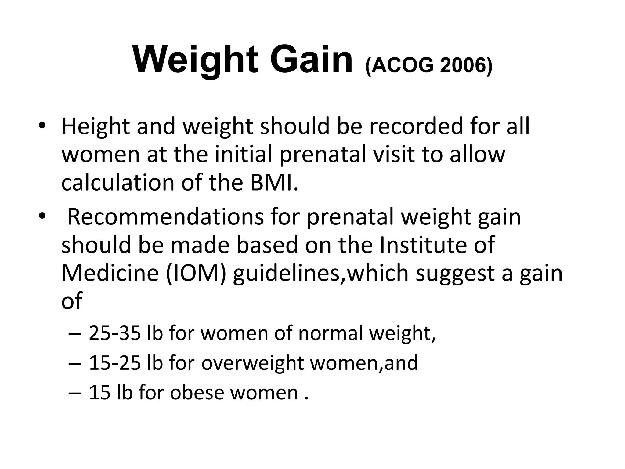 Weight Gain (ACOG 2006)
• Height and weight should be recorded for all
women at the initial prenatal visit to allow
calculation of the BMI.
• Recommendations for prenatal weight gain
should be made based on the Institute of
Medicine (IOM) guidelines,which suggest a gain
of
– 25-35 lb for women of normal weight,
– 15-25 lb for overweight women,and
– 15 lb for obese women .
 