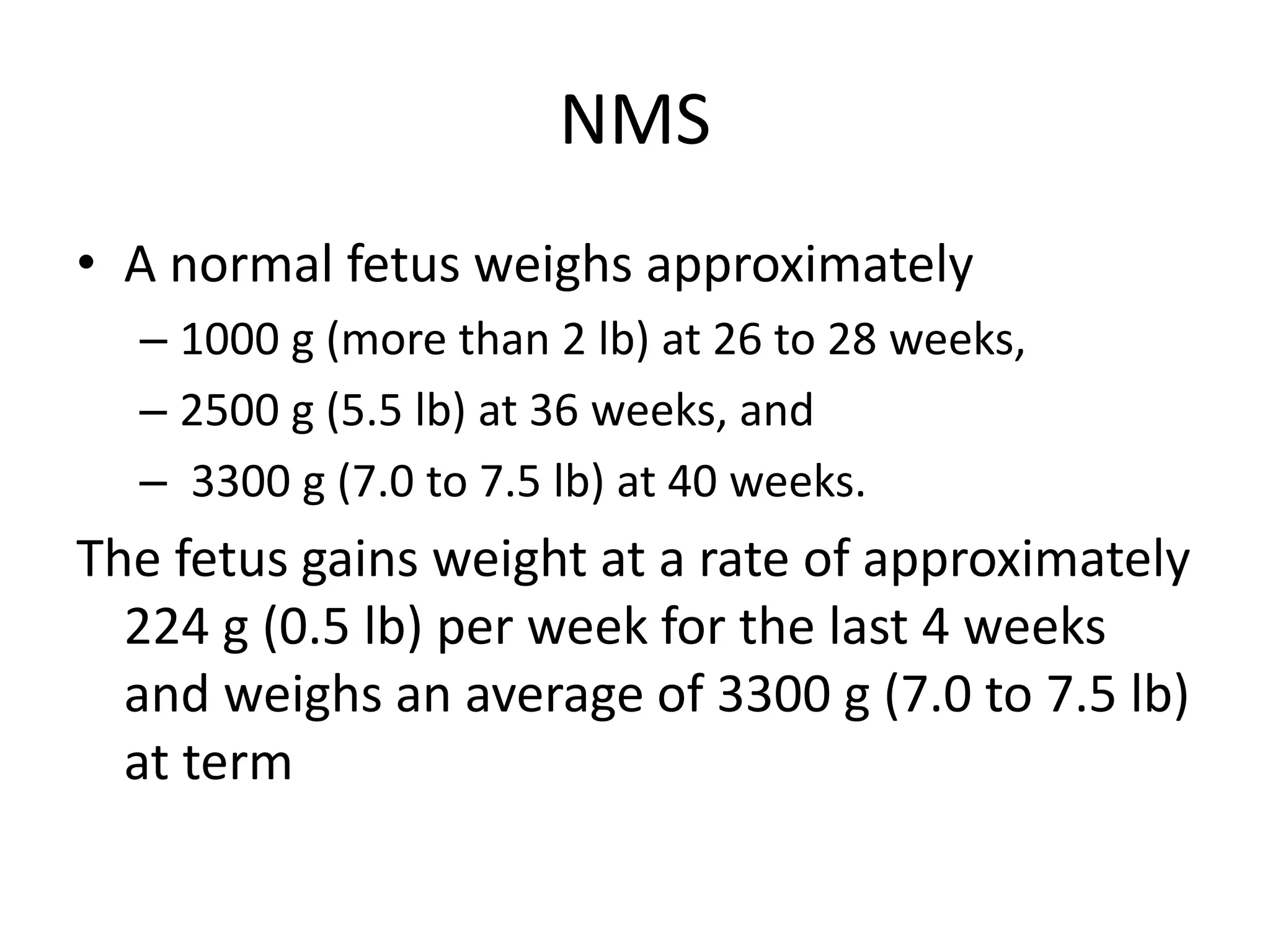 NMS
• A normal fetus weighs approximately
– 1000 g (more than 2 lb) at 26 to 28 weeks,
– 2500 g (5.5 lb) at 36 weeks, and
– 3300 g (7.0 to 7.5 lb) at 40 weeks.
The fetus gains weight at a rate of approximately
224 g (0.5 lb) per week for the last 4 weeks
and weighs an average of 3300 g (7.0 to 7.5 lb)
at term
 