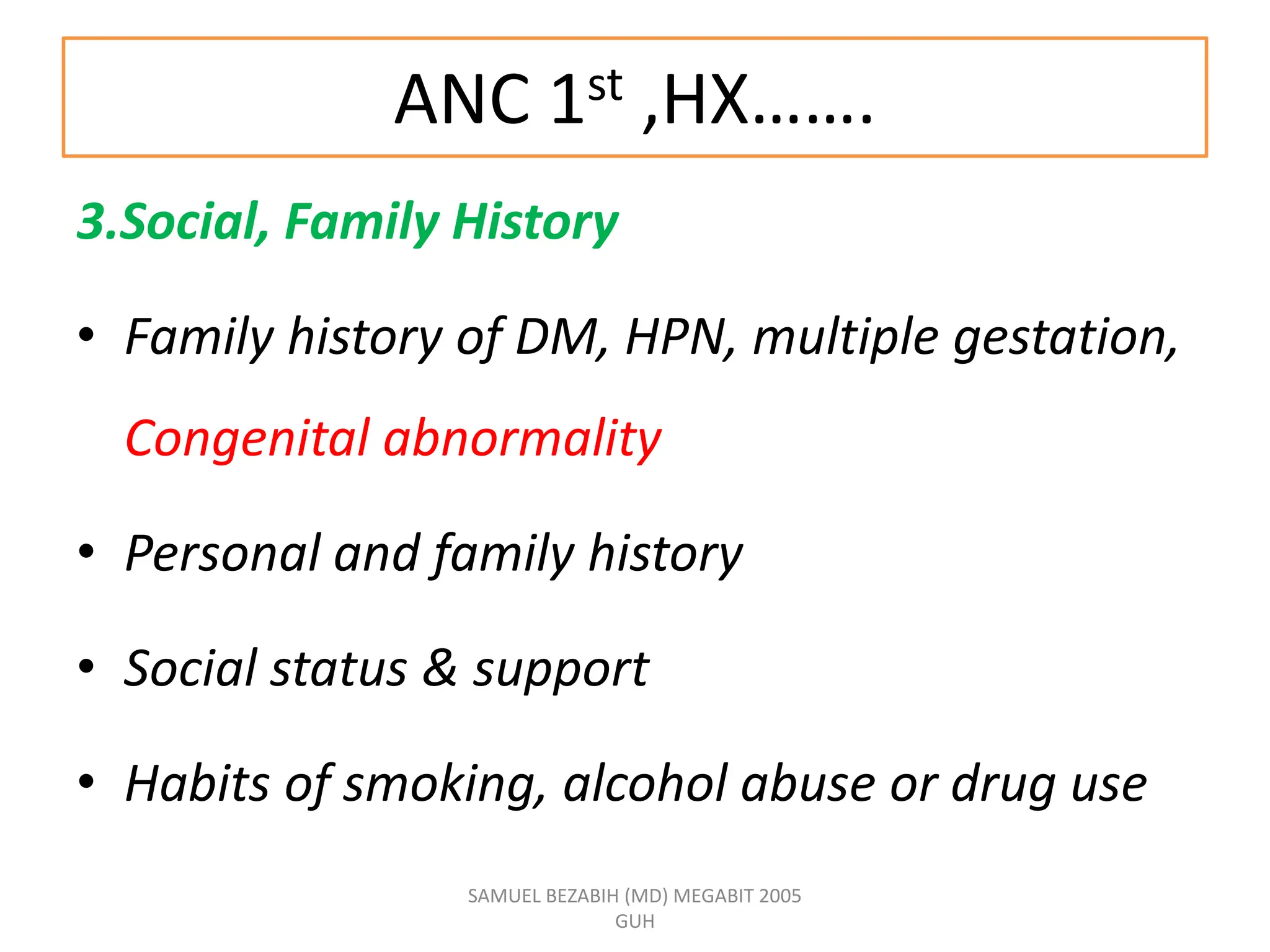 ANC 1st ,HX…….
3.Social, Family History
• Family history of DM, HPN, multiple gestation,
Congenital abnormality
• Personal and family history
• Social status & support
• Habits of smoking, alcohol abuse or drug use
SAMUEL BEZABIH (MD) MEGABIT 2005
GUH
 