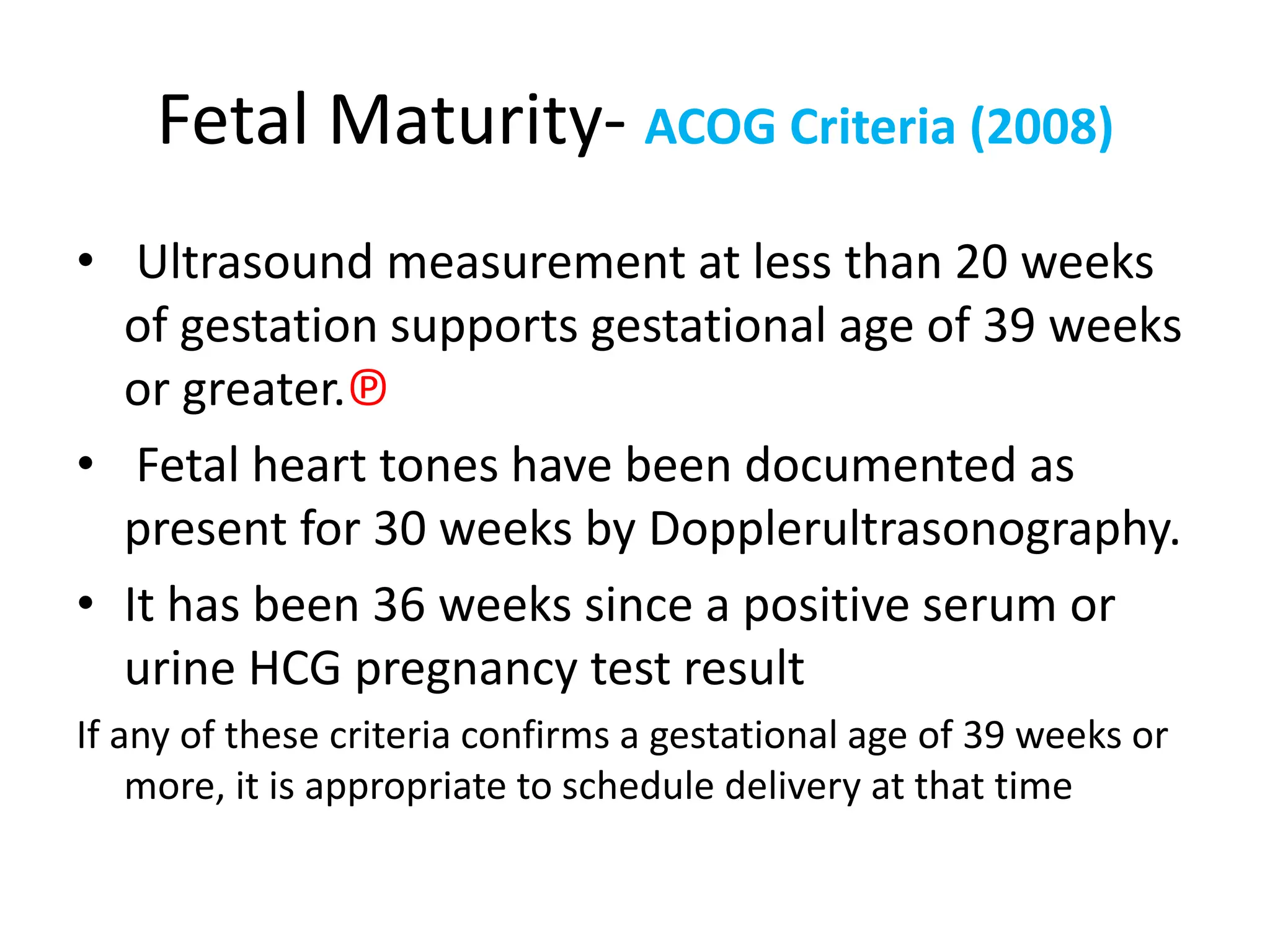 Fetal Maturity- ACOG Criteria (2008)
• Ultrasound measurement at less than 20 weeks
of gestation supports gestational age of 39 weeks
or greater.℗
• Fetal heart tones have been documented as
present for 30 weeks by Dopplerultrasonography.
• It has been 36 weeks since a positive serum or
urine HCG pregnancy test result
If any of these criteria confirms a gestational age of 39 weeks or
more, it is appropriate to schedule delivery at that time
 