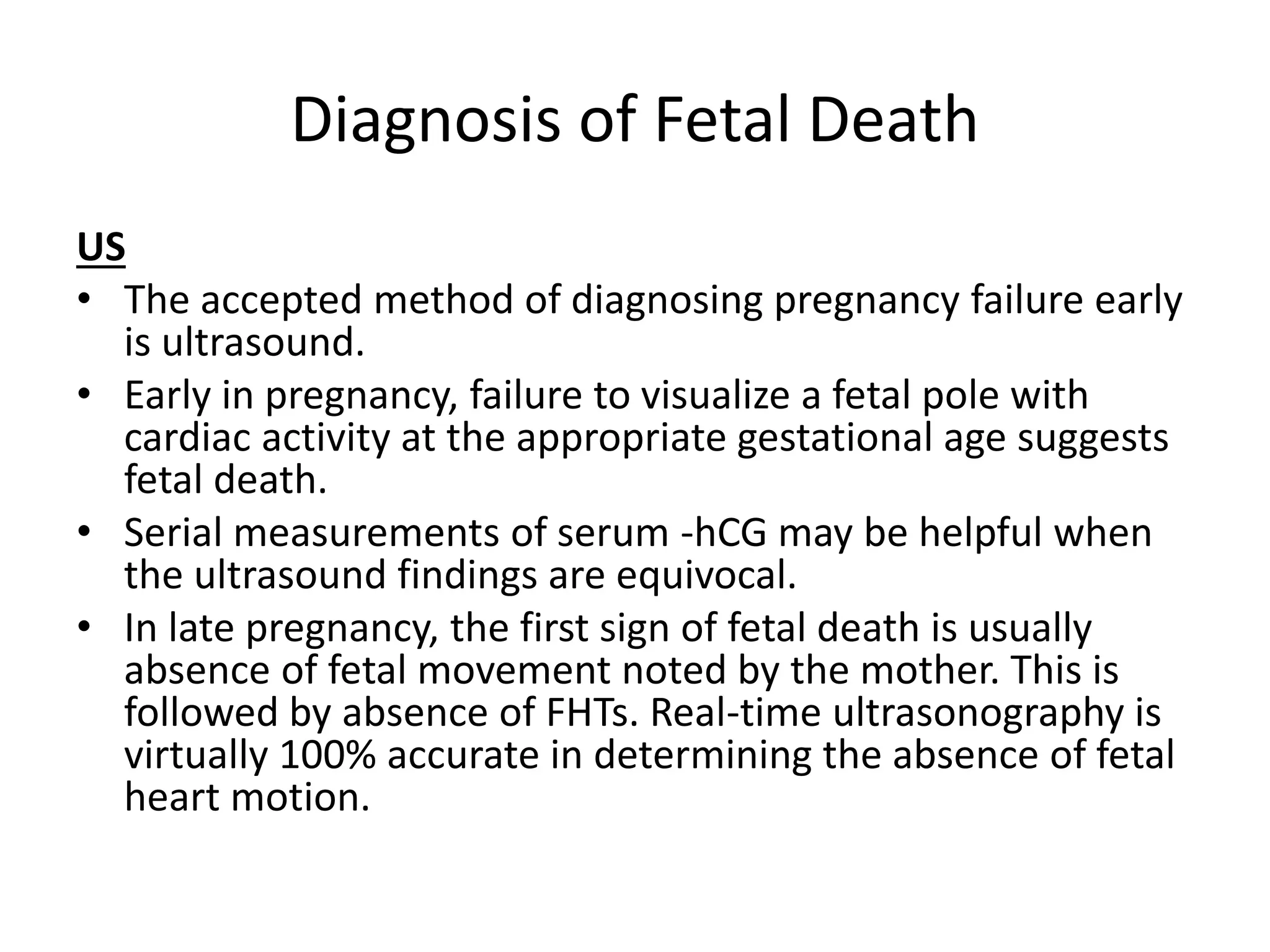 Diagnosis of Fetal Death
US
• The accepted method of diagnosing pregnancy failure early
is ultrasound.
• Early in pregnancy, failure to visualize a fetal pole with
cardiac activity at the appropriate gestational age suggests
fetal death.
• Serial measurements of serum -hCG may be helpful when
the ultrasound findings are equivocal.
• In late pregnancy, the first sign of fetal death is usually
absence of fetal movement noted by the mother. This is
followed by absence of FHTs. Real-time ultrasonography is
virtually 100% accurate in determining the absence of fetal
heart motion.
 