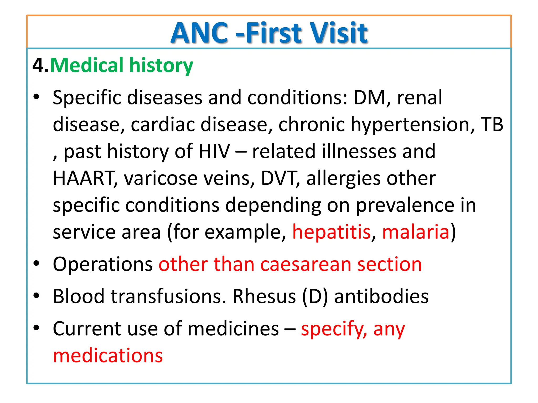 ANC -First Visit
4.Medical history
• Specific diseases and conditions: DM, renal
disease, cardiac disease, chronic hypertension, TB
, past history of HIV – related illnesses and
HAART, varicose veins, DVT, allergies other
specific conditions depending on prevalence in
service area (for example, hepatitis, malaria)
• Operations other than caesarean section
• Blood transfusions. Rhesus (D) antibodies
• Current use of medicines – specify, any
medications
 