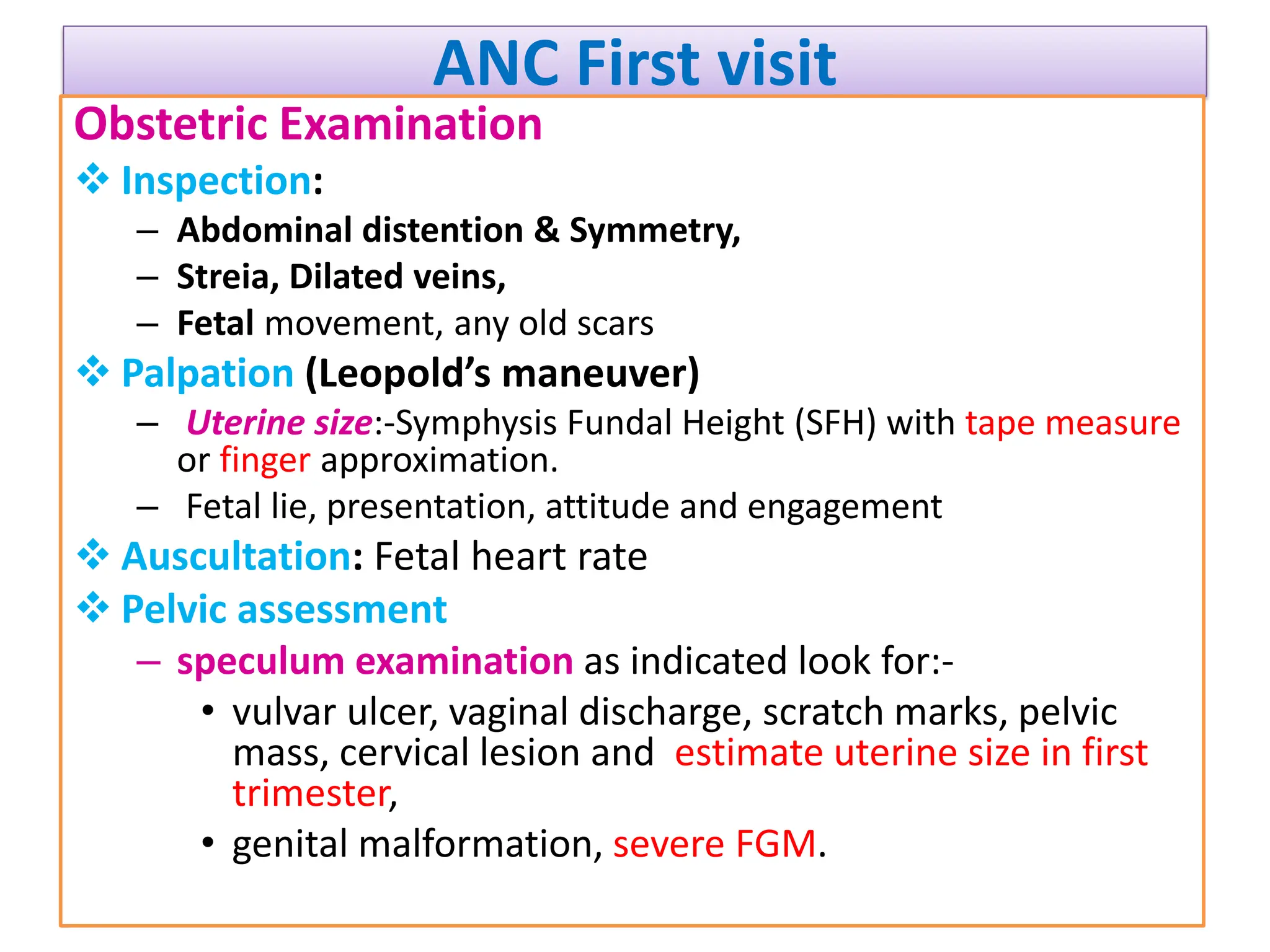ANC First visit
Obstetric Examination
 Inspection:
– Abdominal distention & Symmetry,
– Streia, Dilated veins,
– Fetal movement, any old scars
 Palpation (Leopold’s maneuver)
– Uterine size:-Symphysis Fundal Height (SFH) with tape measure
or finger approximation.
– Fetal lie, presentation, attitude and engagement
 Auscultation: Fetal heart rate
 Pelvic assessment
– speculum examination as indicated look for:-
• vulvar ulcer, vaginal discharge, scratch marks, pelvic
mass, cervical lesion and estimate uterine size in first
trimester,
• genital malformation, severe FGM.
 