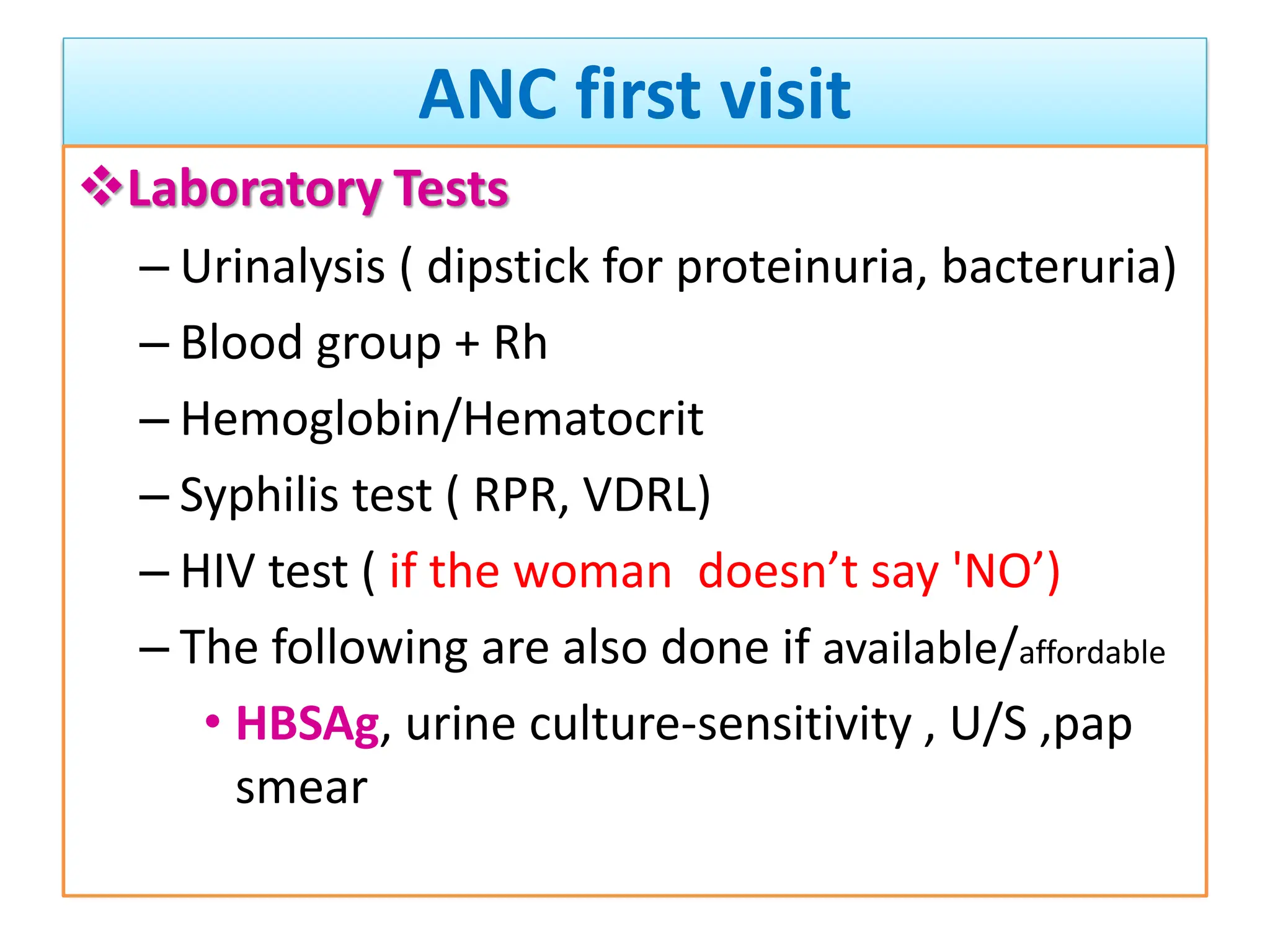ANC first visit
Laboratory Tests
– Urinalysis ( dipstick for proteinuria, bacteruria)
– Blood group + Rh
– Hemoglobin/Hematocrit
– Syphilis test ( RPR, VDRL)
– HIV test ( if the woman doesn’t say 'NO’)
– The following are also done if available/affordable
• HBSAg, urine culture-sensitivity , U/S ,pap
smear
 