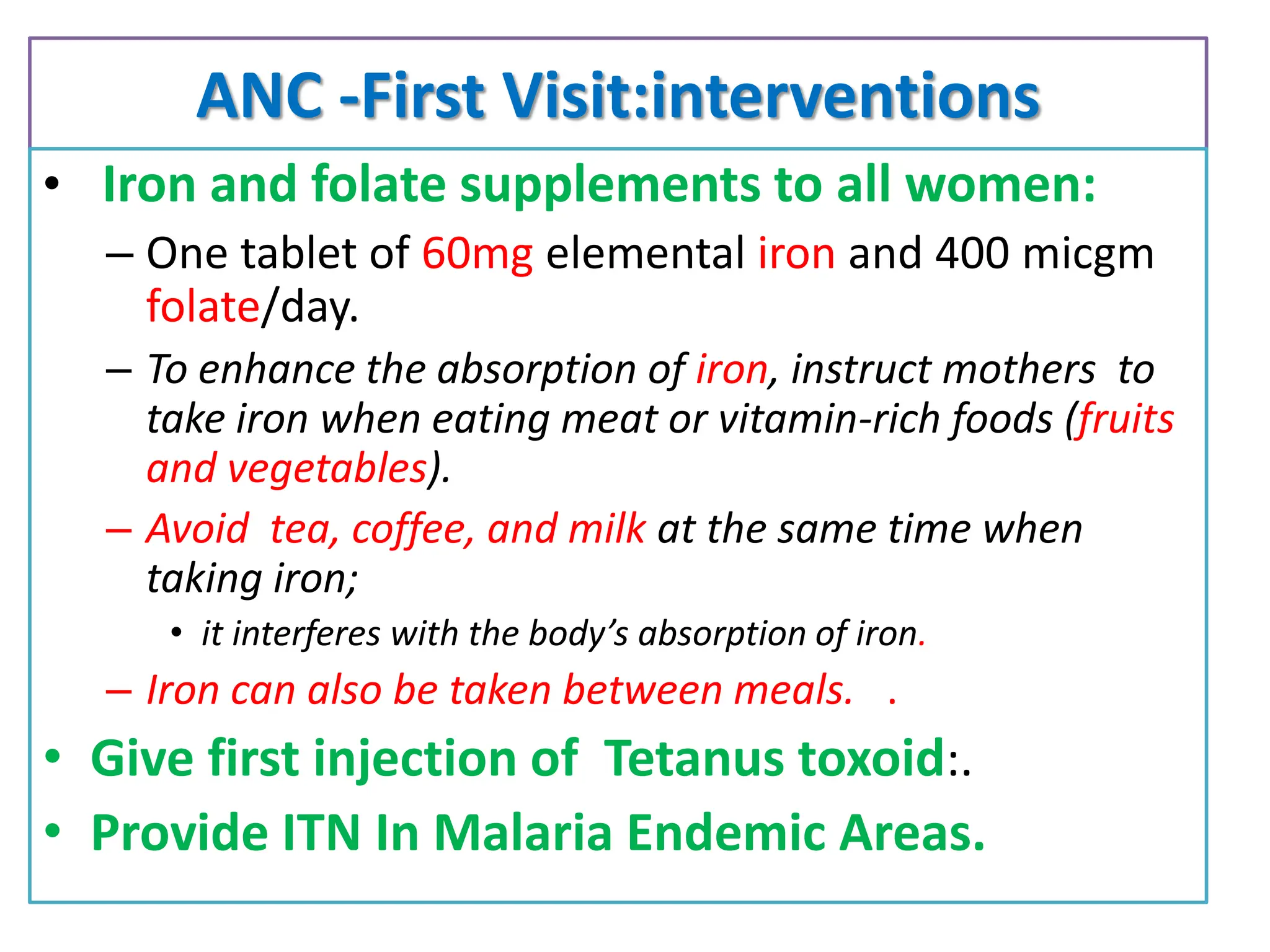 ANC -First Visit:interventions
• Iron and folate supplements to all women:
– One tablet of 60mg elemental iron and 400 micgm
folate/day.
– To enhance the absorption of iron, instruct mothers to
take iron when eating meat or vitamin-rich foods (fruits
and vegetables).
– Avoid tea, coffee, and milk at the same time when
taking iron;
• it interferes with the body’s absorption of iron.
– Iron can also be taken between meals. .
• Give first injection of Tetanus toxoid:.
• Provide ITN In Malaria Endemic Areas.
 