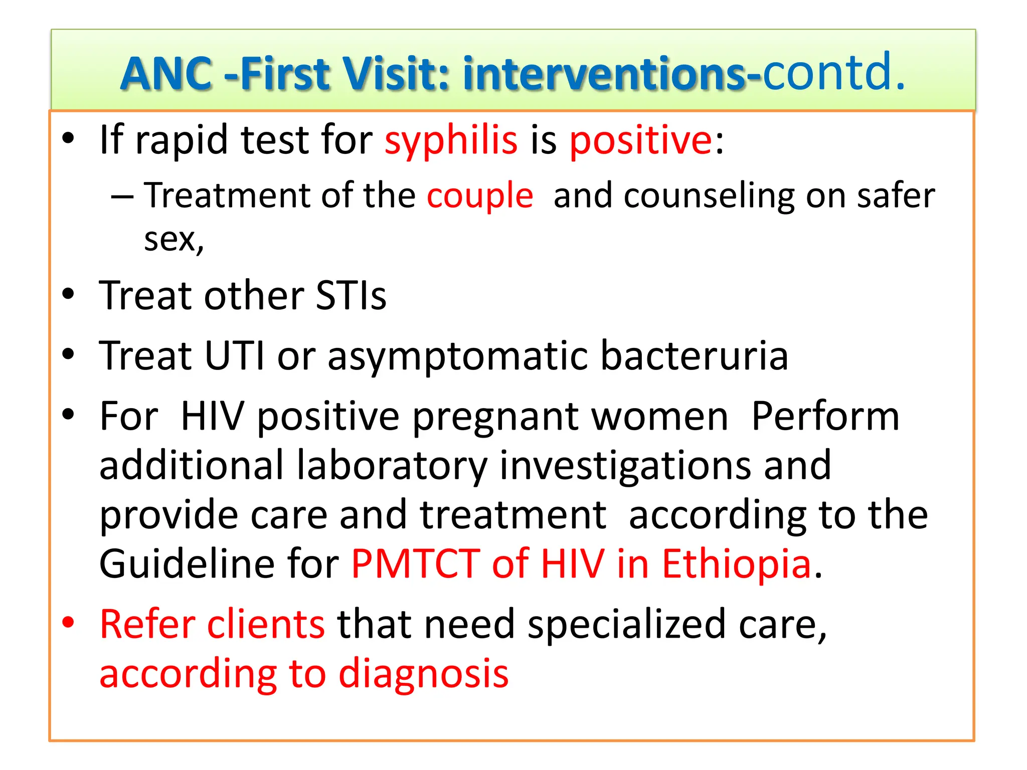 ANC -First Visit: interventions-contd.
• If rapid test for syphilis is positive:
– Treatment of the couple and counseling on safer
sex,
• Treat other STIs
• Treat UTI or asymptomatic bacteruria
• For HIV positive pregnant women Perform
additional laboratory investigations and
provide care and treatment according to the
Guideline for PMTCT of HIV in Ethiopia.
• Refer clients that need specialized care,
according to diagnosis
 