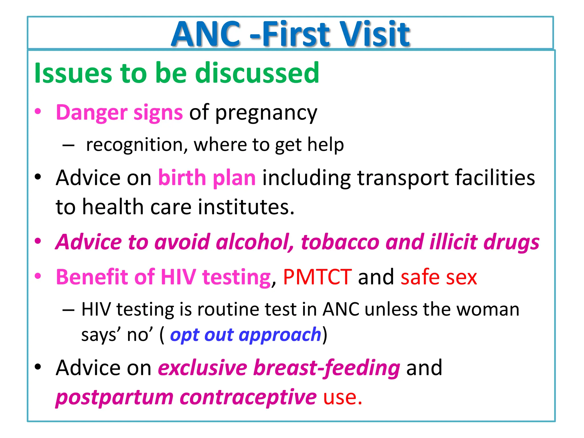 ANC -First Visit
Issues to be discussed
• Danger signs of pregnancy
– recognition, where to get help
• Advice on birth plan including transport facilities
to health care institutes.
• Advice to avoid alcohol, tobacco and illicit drugs
• Benefit of HIV testing, PMTCT and safe sex
– HIV testing is routine test in ANC unless the woman
says’ no’ ( opt out approach)
• Advice on exclusive breast-feeding and
postpartum contraceptive use.
 