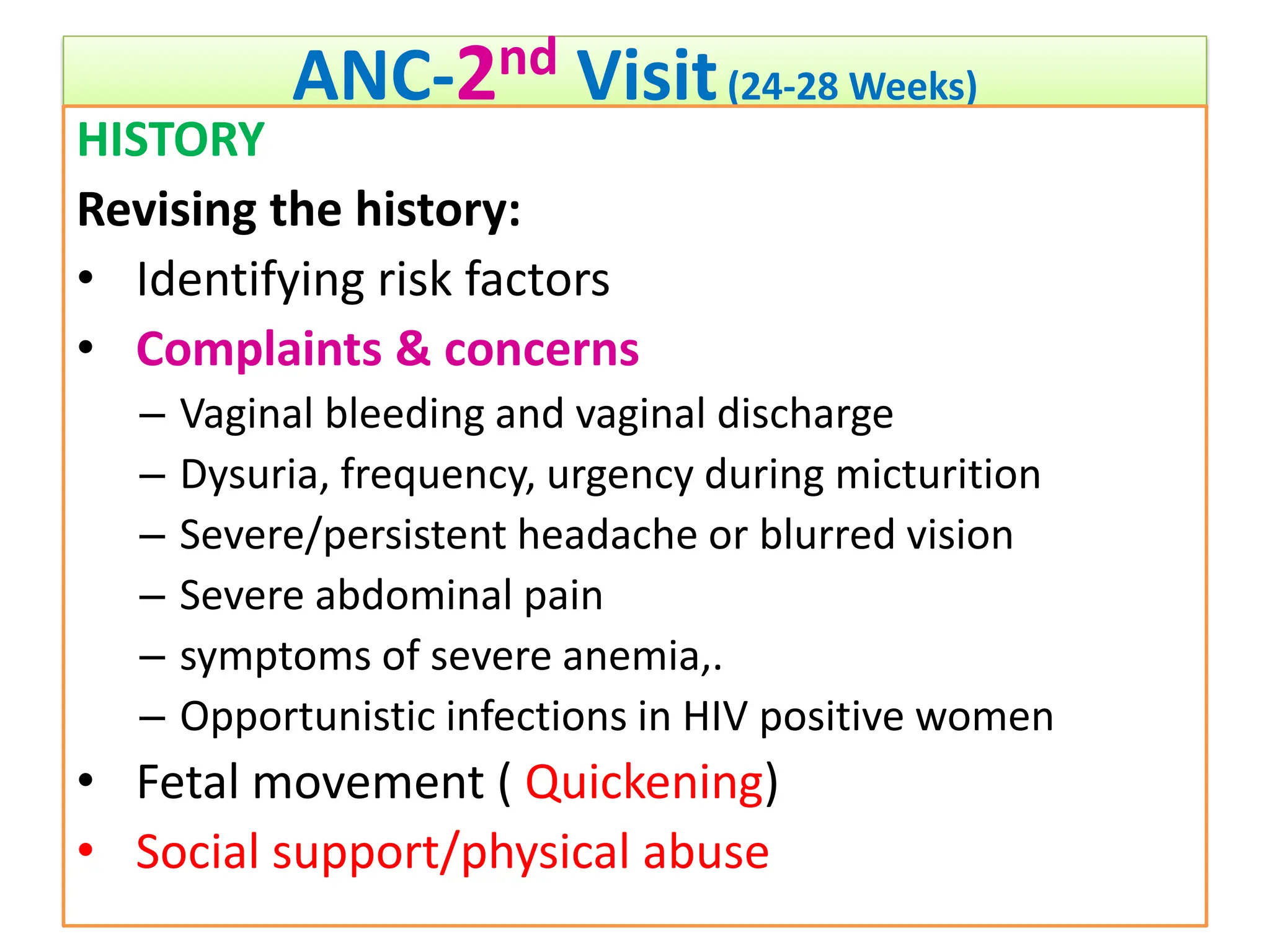 ANC-2nd Visit(24-28 Weeks)
HISTORY
Revising the history:
• Identifying risk factors
• Complaints & concerns
– Vaginal bleeding and vaginal discharge
– Dysuria, frequency, urgency during micturition
– Severe/persistent headache or blurred vision
– Severe abdominal pain
– symptoms of severe anemia,.
– Opportunistic infections in HIV positive women
• Fetal movement ( Quickening)
• Social support/physical abuse
 