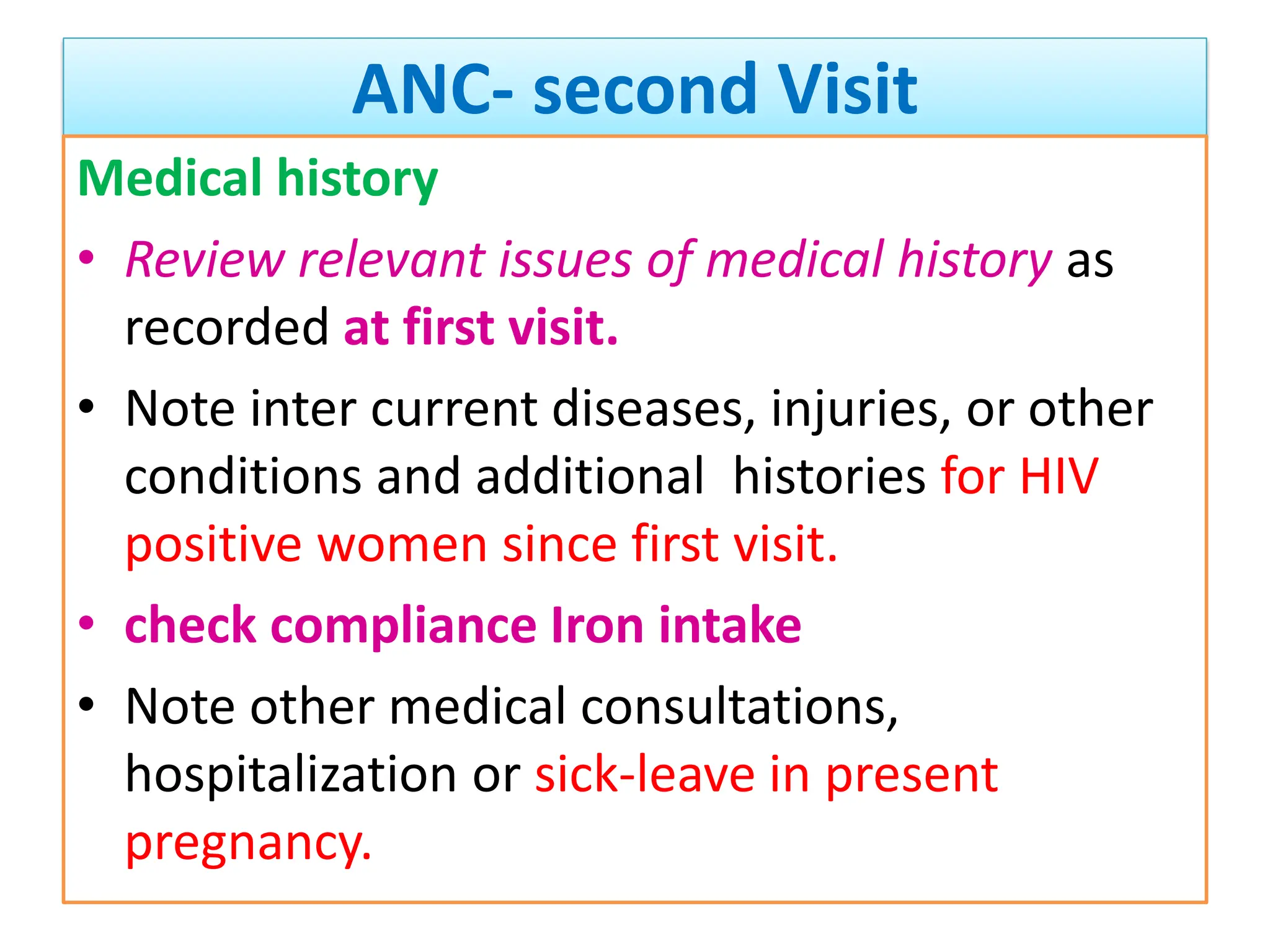 ANC- second Visit
Medical history
• Review relevant issues of medical history as
recorded at first visit.
• Note inter current diseases, injuries, or other
conditions and additional histories for HIV
positive women since first visit.
• check compliance Iron intake
• Note other medical consultations,
hospitalization or sick-leave in present
pregnancy.
 