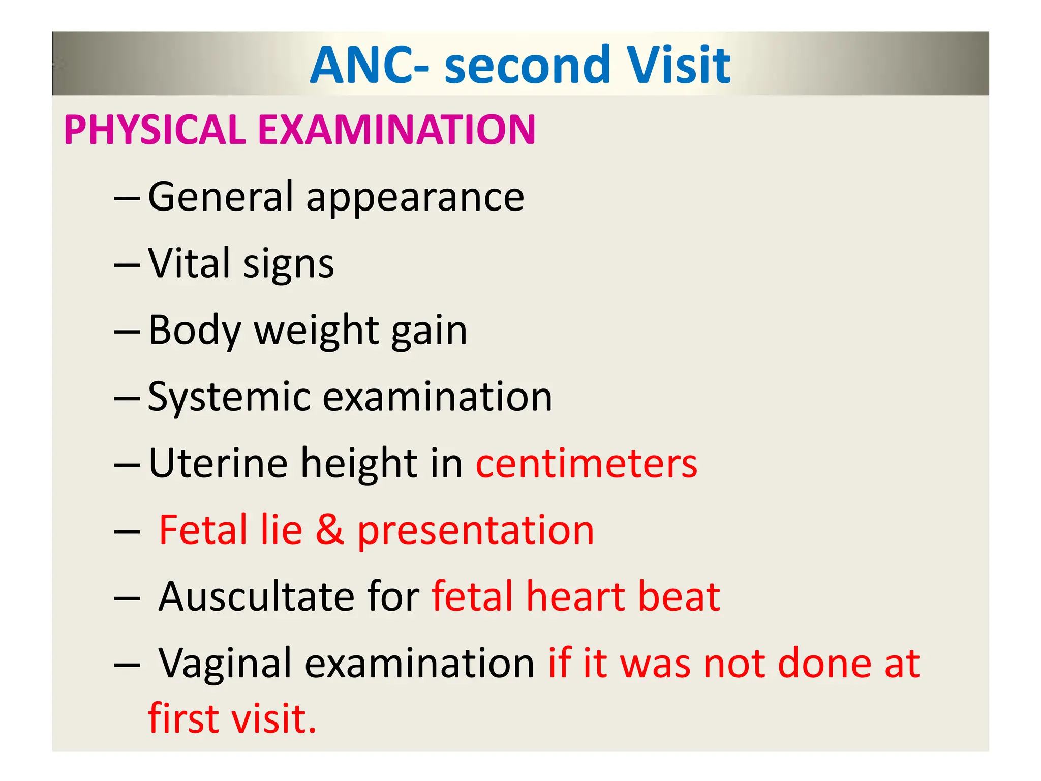 ANC- second Visit
PHYSICAL EXAMINATION
–General appearance
–Vital signs
–Body weight gain
–Systemic examination
–Uterine height in centimeters
– Fetal lie & presentation
– Auscultate for fetal heart beat
– Vaginal examination if it was not done at
first visit.
 