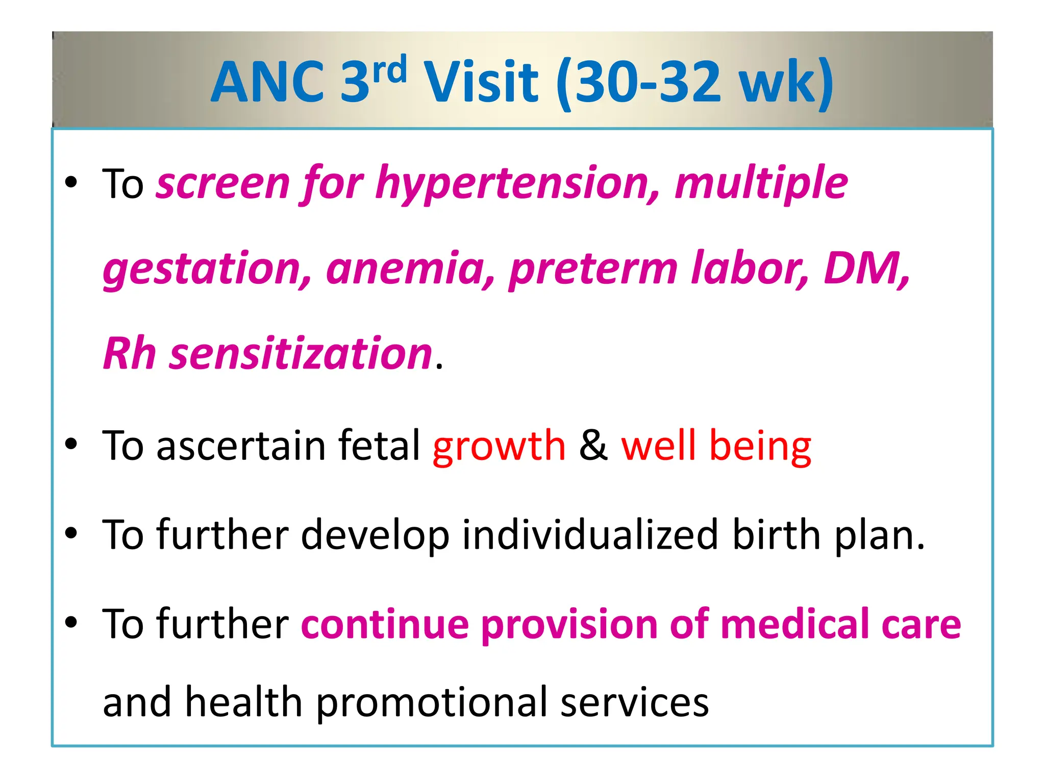 ANC 3rd Visit (30-32 wk)
• To screen for hypertension, multiple
gestation, anemia, preterm labor, DM,
Rh sensitization.
• To ascertain fetal growth & well being
• To further develop individualized birth plan.
• To further continue provision of medical care
and health promotional services
 