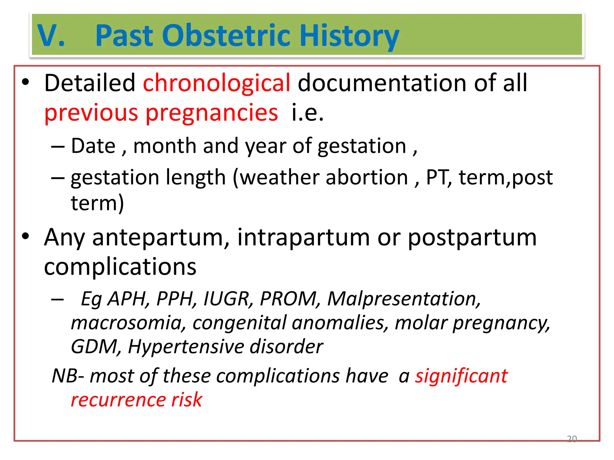 V. Past Obstetric History
• Detailed chronological documentation of all
previous pregnancies i.e.
– Date , month and year of gestation ,
– gestation length (weather abortion , PT, term,post
term)
• Any antepartum, intrapartum or postpartum
complications
– Eg APH, PPH, IUGR, PROM, Malpresentation,
macrosomia, congenital anomalies, molar pregnancy,
GDM, Hypertensive disorder
NB- most of these complications have a significant
recurrence risk
20
 