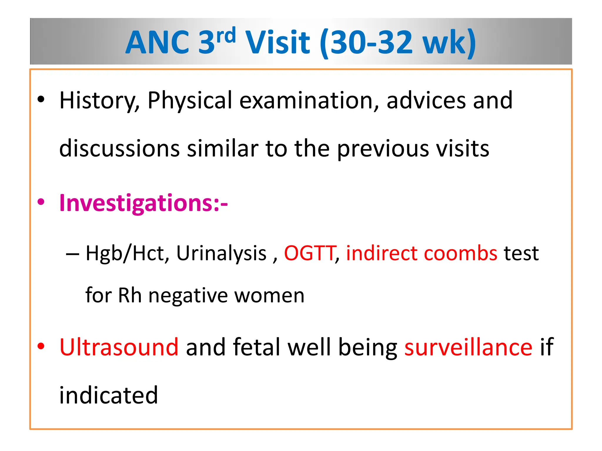 ANC 3rd Visit (30-32 wk)
• History, Physical examination, advices and
discussions similar to the previous visits
• Investigations:-
– Hgb/Hct, Urinalysis , OGTT, indirect coombs test
for Rh negative women
• Ultrasound and fetal well being surveillance if
indicated
 