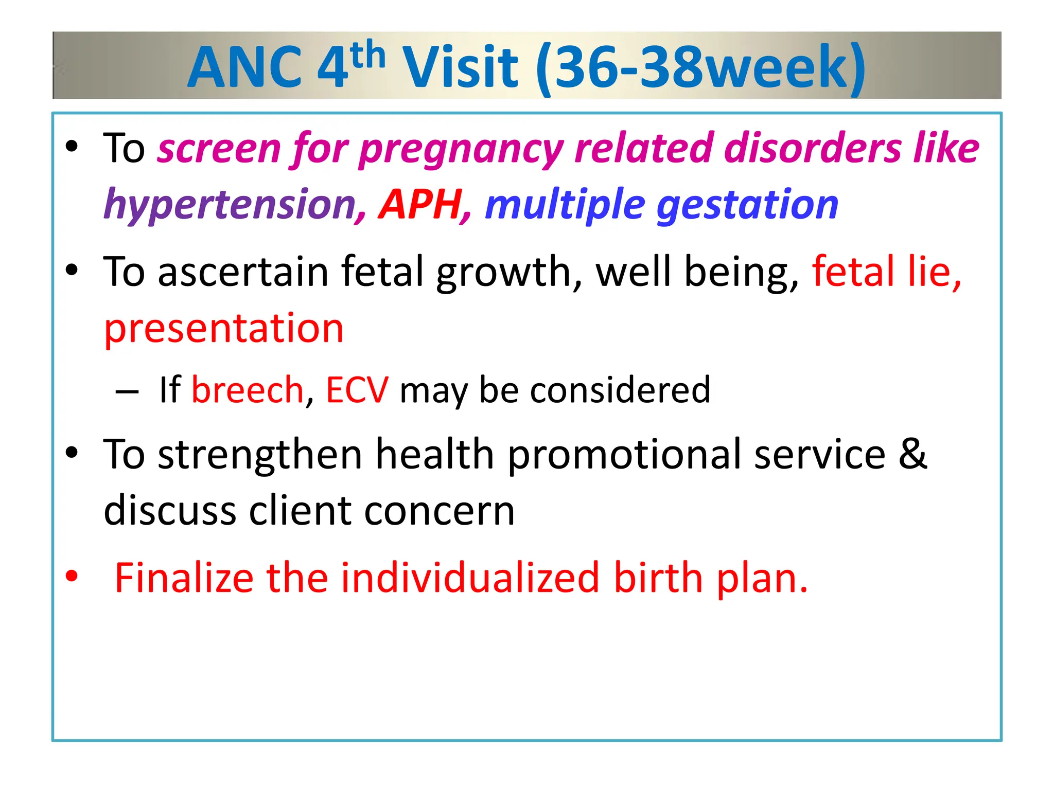 ANC 4th Visit (36-38week)
• To screen for pregnancy related disorders like
hypertension, APH, multiple gestation
• To ascertain fetal growth, well being, fetal lie,
presentation
– If breech, ECV may be considered
• To strengthen health promotional service &
discuss client concern
• Finalize the individualized birth plan.
 