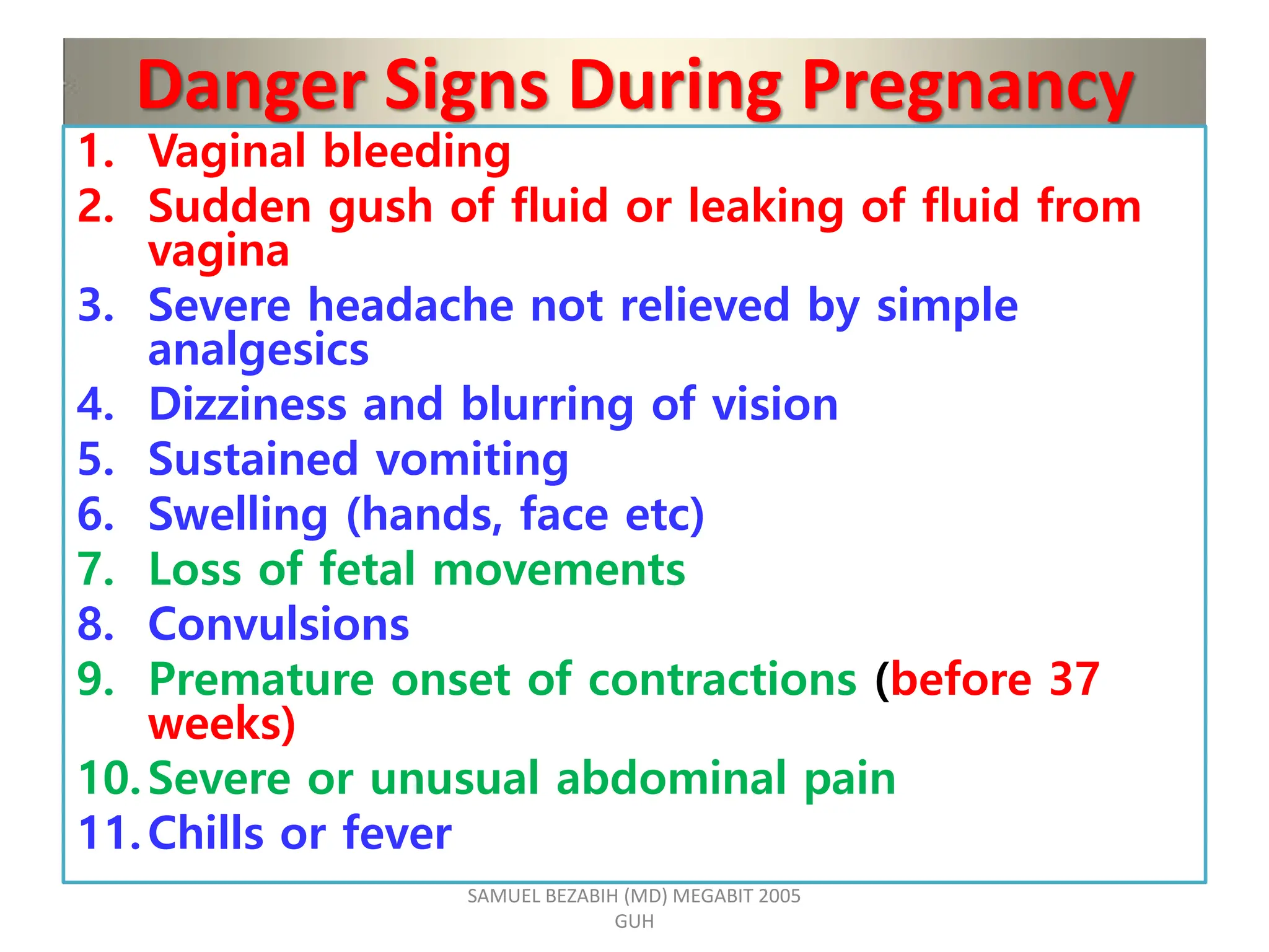 Danger Signs During Pregnancy
1. Vaginal bleeding
2. Sudden gush of fluid or leaking of fluid from
vagina
3. Severe headache not relieved by simple
analgesics
4. Dizziness and blurring of vision
5. Sustained vomiting
6. Swelling (hands, face etc)
7. Loss of fetal movements
8. Convulsions
9. Premature onset of contractions (before 37
weeks)
10.Severe or unusual abdominal pain
11.Chills or fever
SAMUEL BEZABIH (MD) MEGABIT 2005
GUH
 