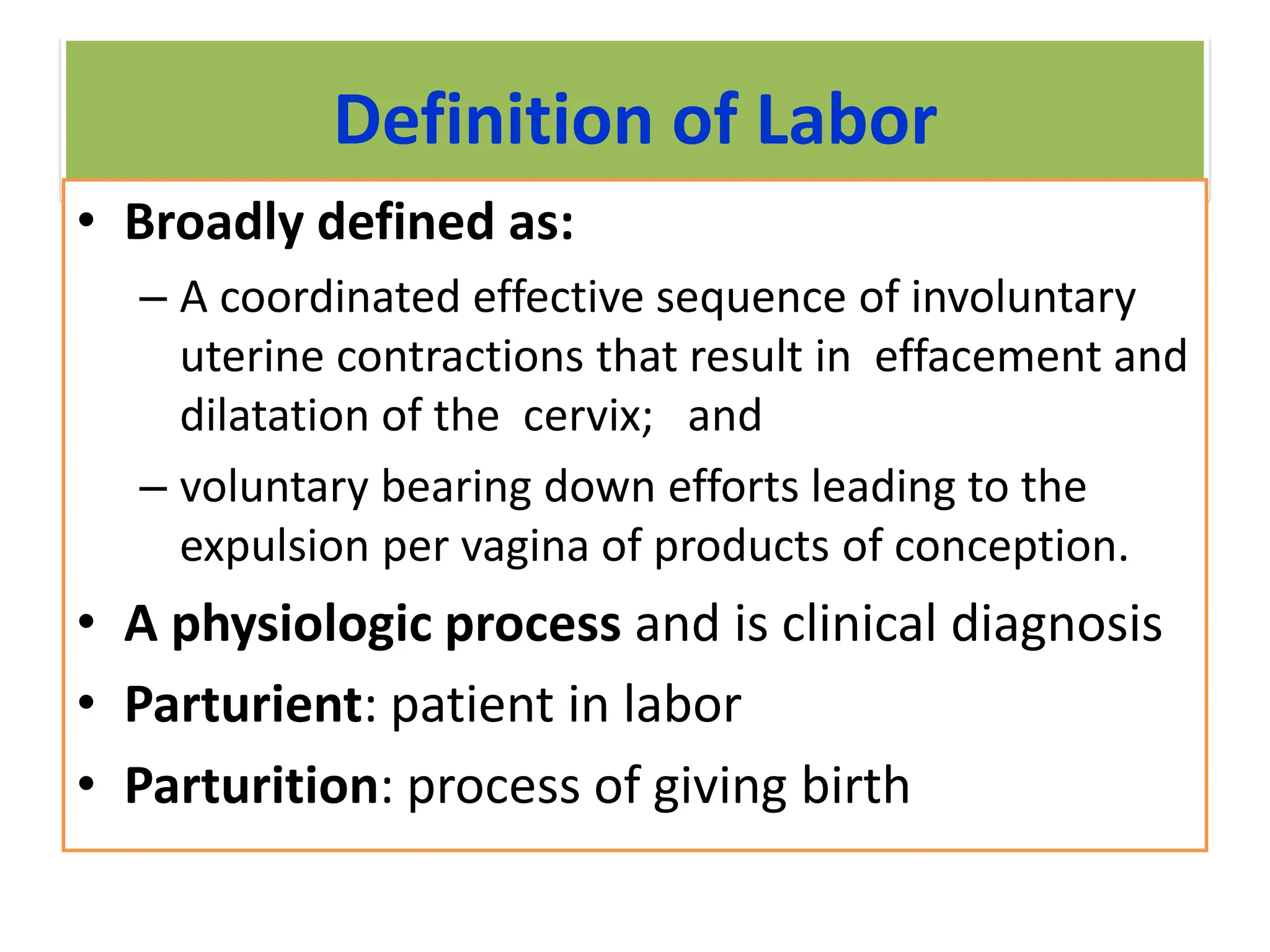 Definition of Labor
• Broadly defined as:
– A coordinated effective sequence of involuntary
uterine contractions that result in effacement and
dilatation of the cervix; and
– voluntary bearing down efforts leading to the
expulsion per vagina of products of conception.
• A physiologic process and is clinical diagnosis
• Parturient: patient in labor
• Parturition: process of giving birth
 