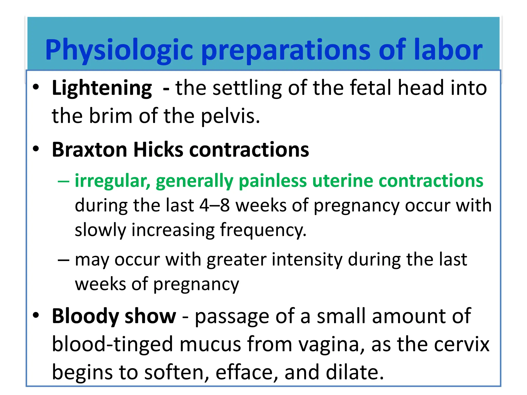 Physiologic preparations of labor
• Lightening - the settling of the fetal head into
the brim of the pelvis.
• Braxton Hicks contractions
– irregular, generally painless uterine contractions
during the last 4–8 weeks of pregnancy occur with
slowly increasing frequency.
– may occur with greater intensity during the last
weeks of pregnancy
• Bloody show - passage of a small amount of
blood-tinged mucus from vagina, as the cervix
begins to soften, efface, and dilate.
 