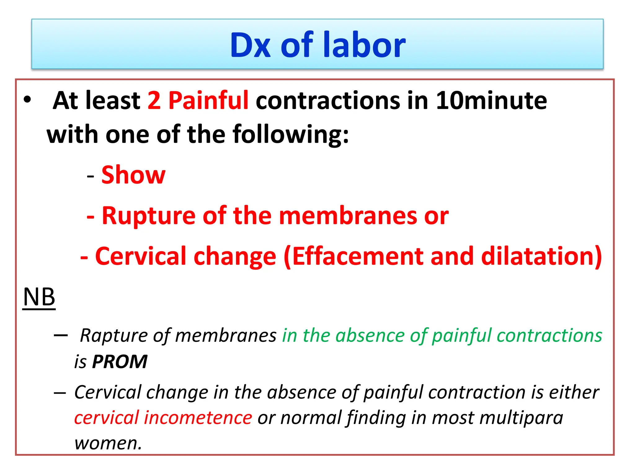 Dx of labor
• At least 2 Painful contractions in 10minute
with one of the following:
- Show
- Rupture of the membranes or
- Cervical change (Effacement and dilatation)
NB
– Rapture of membranes in the absence of painful contractions
is PROM
– Cervical change in the absence of painful contraction is either
cervical incometence or normal finding in most multipara
women.
 