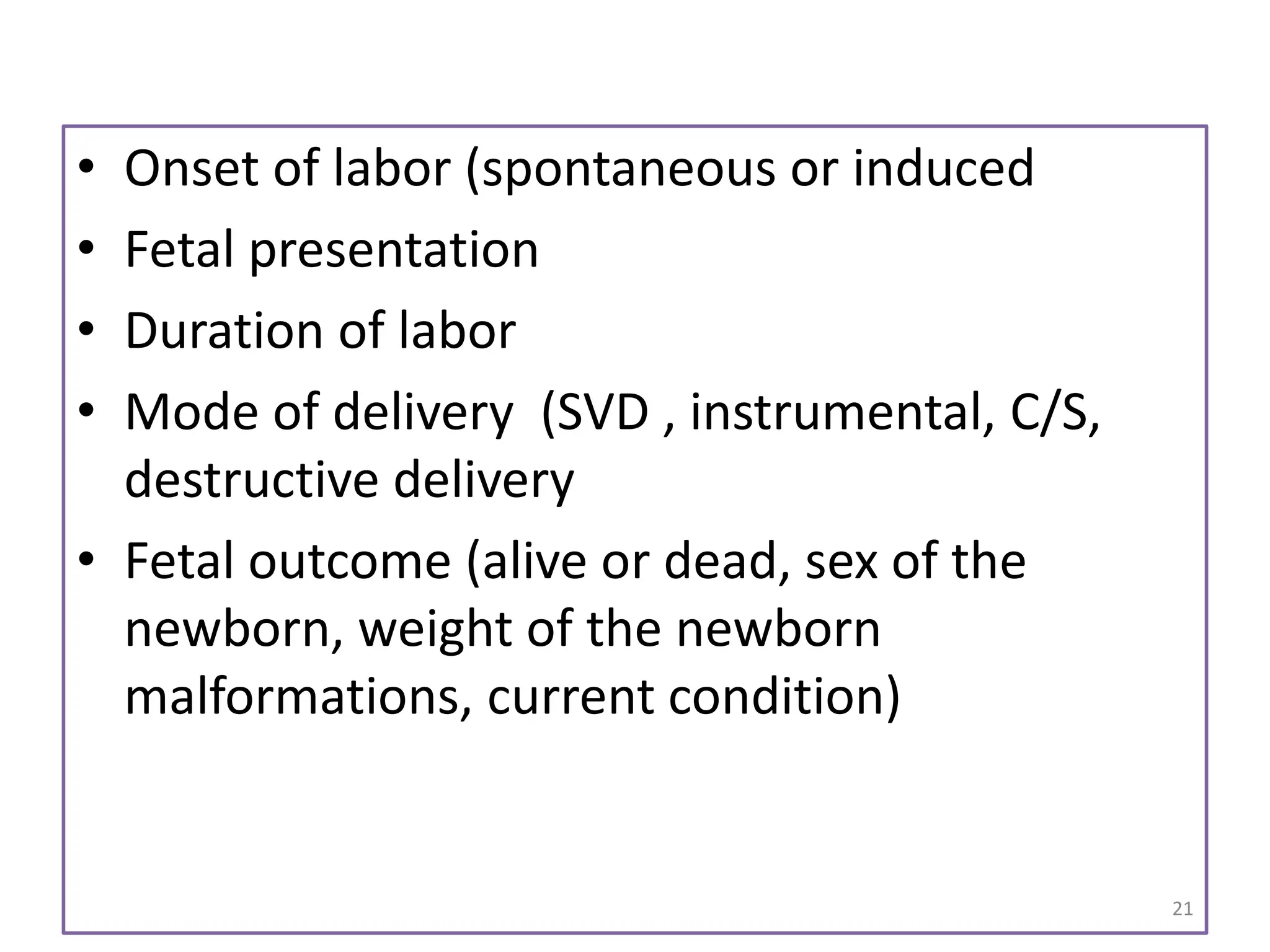 • Onset of labor (spontaneous or induced
• Fetal presentation
• Duration of labor
• Mode of delivery (SVD , instrumental, C/S,
destructive delivery
• Fetal outcome (alive or dead, sex of the
newborn, weight of the newborn
malformations, current condition)
21
 