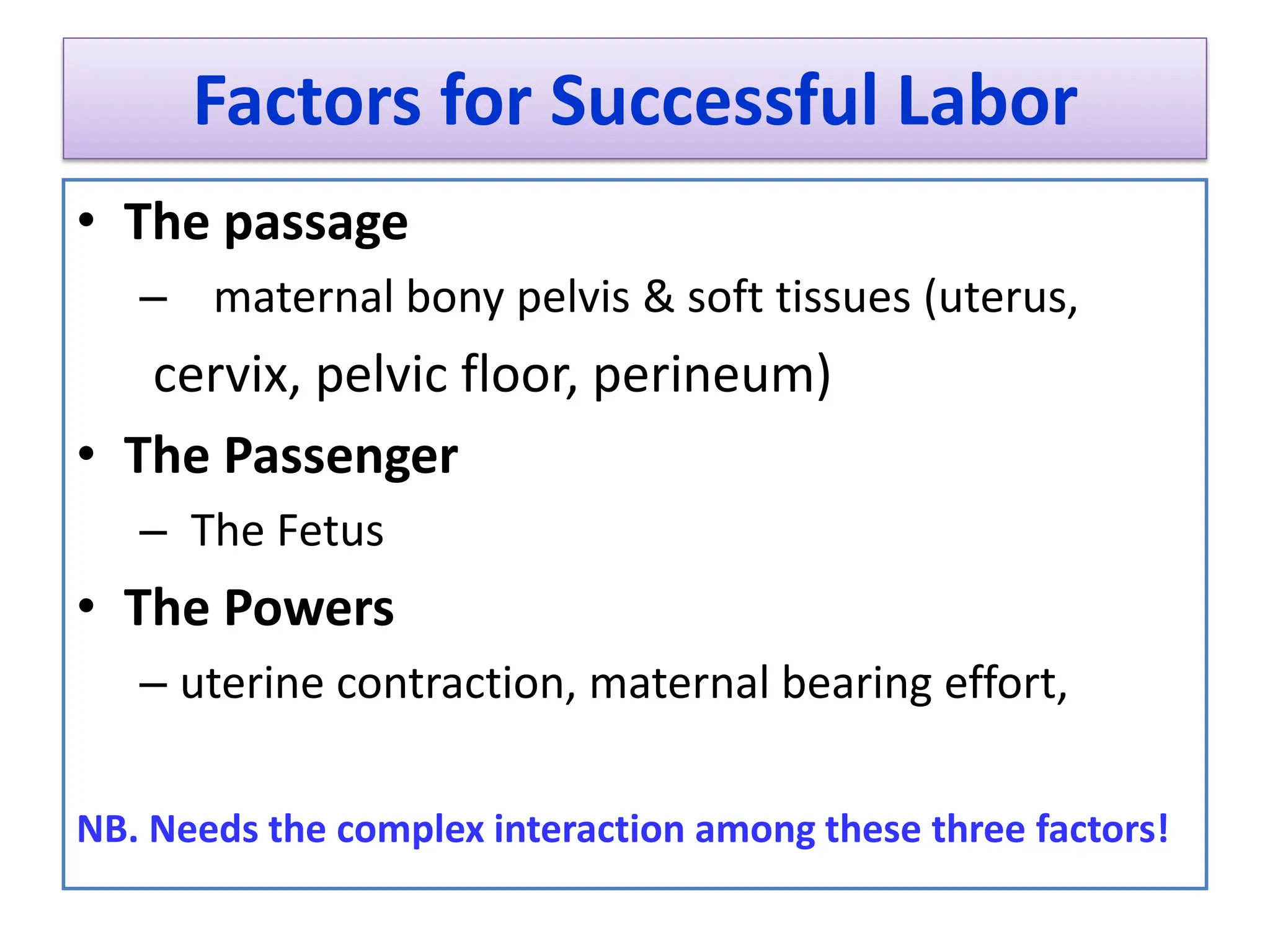 Factors for Successful Labor
• The passage
– maternal bony pelvis & soft tissues (uterus,
cervix, pelvic floor, perineum)
• The Passenger
– The Fetus
• The Powers
– uterine contraction, maternal bearing effort,
NB. Needs the complex interaction among these three factors!
 