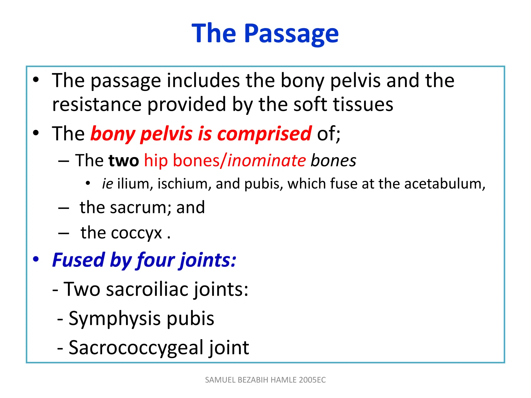 The Passage
• The passage includes the bony pelvis and the
resistance provided by the soft tissues
• The bony pelvis is comprised of;
– The two hip bones/inominate bones
• ie ilium, ischium, and pubis, which fuse at the acetabulum,
– the sacrum; and
– the coccyx .
• Fused by four joints:
- Two sacroiliac joints:
- Symphysis pubis
- Sacrococcygeal joint
SAMUEL BEZABIH HAMLE 2005EC
 