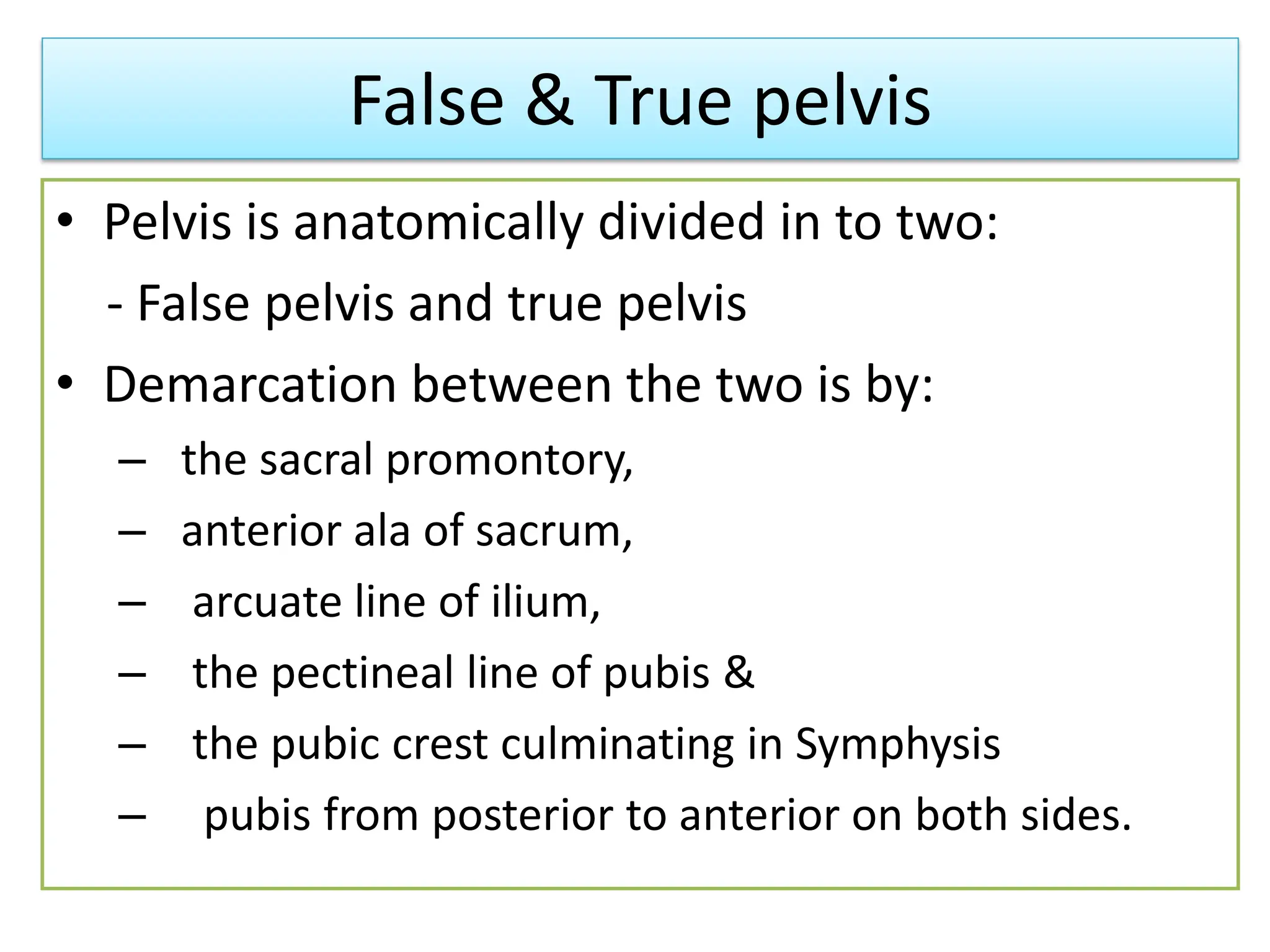 False & True pelvis
• Pelvis is anatomically divided in to two:
- False pelvis and true pelvis
• Demarcation between the two is by:
– the sacral promontory,
– anterior ala of sacrum,
– arcuate line of ilium,
– the pectineal line of pubis &
– the pubic crest culminating in Symphysis
– pubis from posterior to anterior on both sides.
 