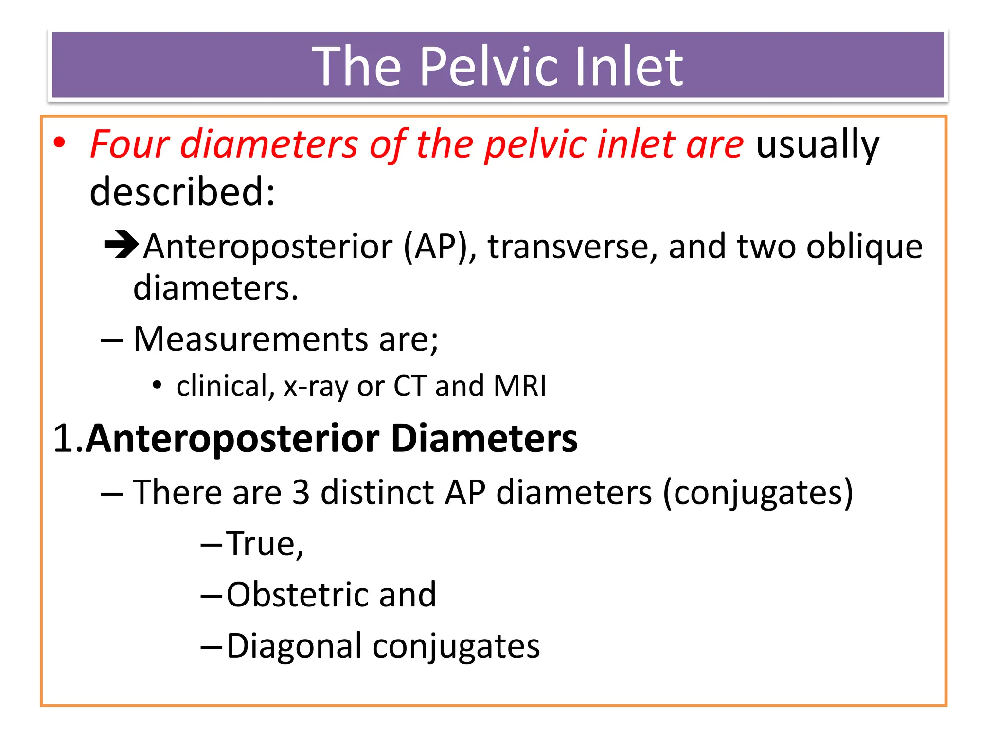 The Pelvic Inlet
• Four diameters of the pelvic inlet are usually
described:
Anteroposterior (AP), transverse, and two oblique
diameters.
– Measurements are;
• clinical, x-ray or CT and MRI
1.Anteroposterior Diameters
– There are 3 distinct AP diameters (conjugates)
–True,
–Obstetric and
–Diagonal conjugates
 