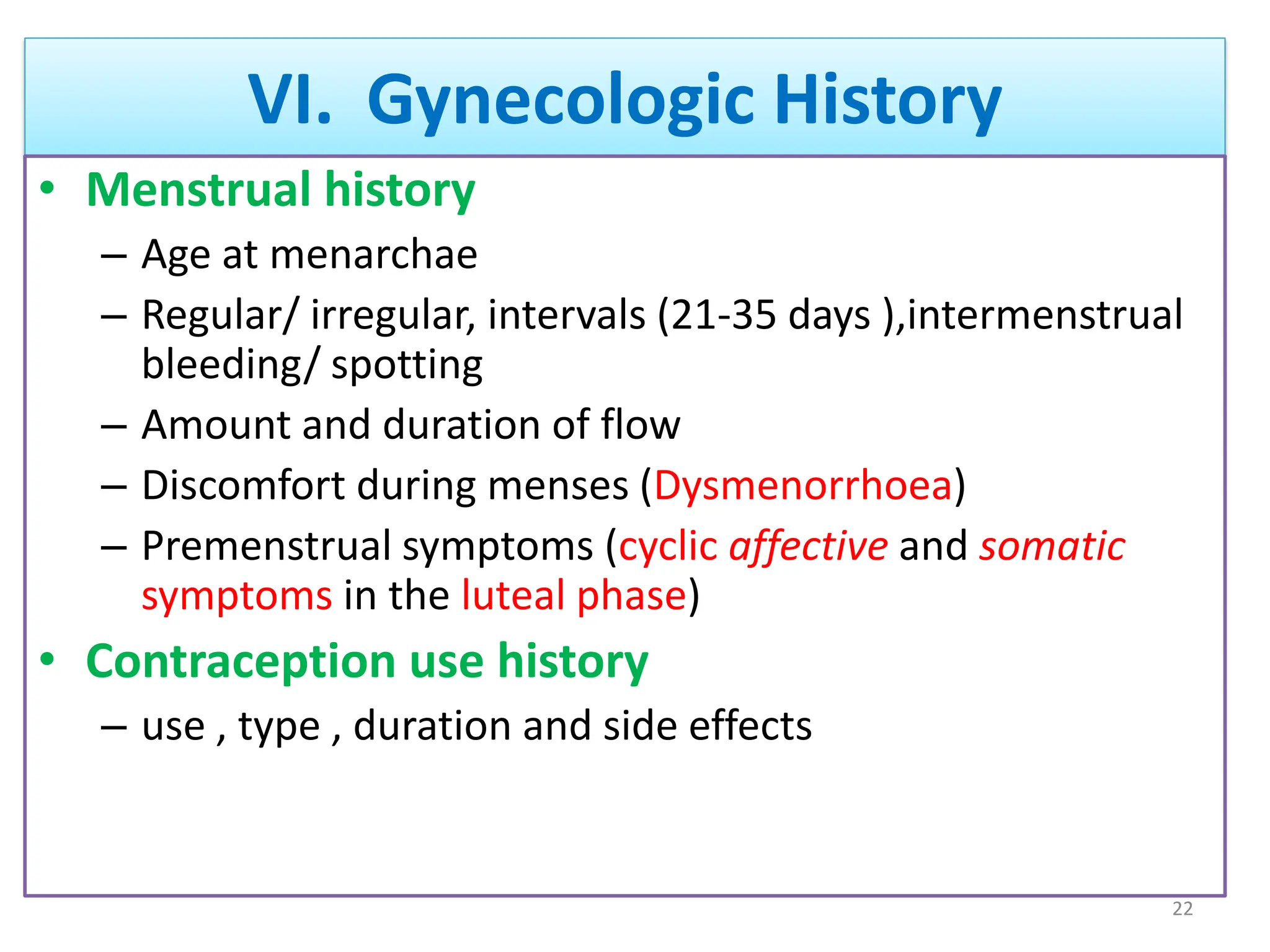 VI. Gynecologic History
• Menstrual history
– Age at menarchae
– Regular/ irregular, intervals (21-35 days ),intermenstrual
bleeding/ spotting
– Amount and duration of flow
– Discomfort during menses (Dysmenorrhoea)
– Premenstrual symptoms (cyclic affective and somatic
symptoms in the luteal phase)
• Contraception use history
– use , type , duration and side effects
22
 