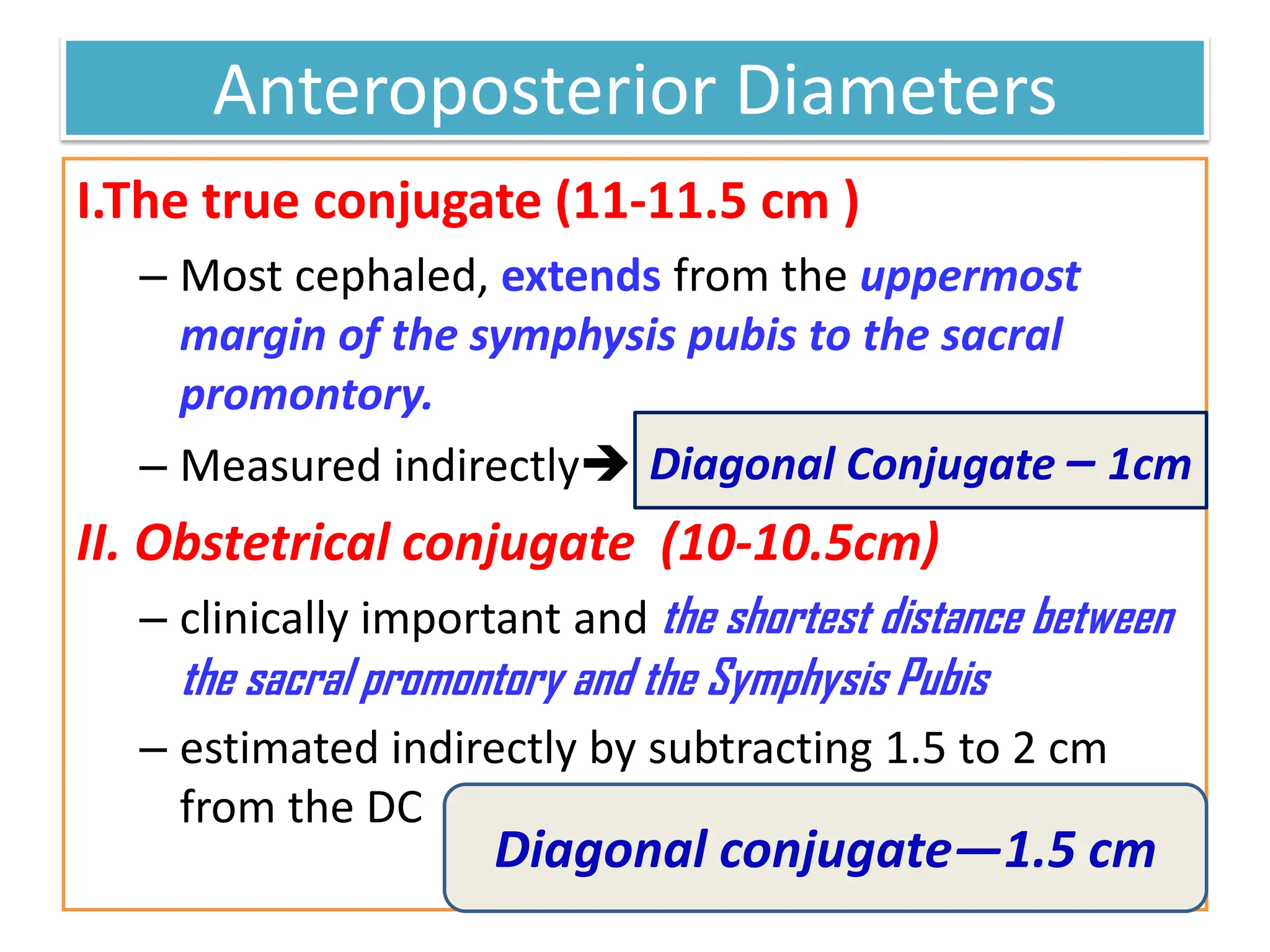 Anteroposterior Diameters
I.The true conjugate (11-11.5 cm )
– Most cephaled, extends from the uppermost
margin of the symphysis pubis to the sacral
promontory.
– Measured indirectly
II. Obstetrical conjugate (10-10.5cm)
– clinically important and the shortest distance between
the sacral promontory and the Symphysis Pubis
– estimated indirectly by subtracting 1.5 to 2 cm
from the DC
Diagonal Conjugate – 1cm
Diagonal conjugate—1.5 cm
 