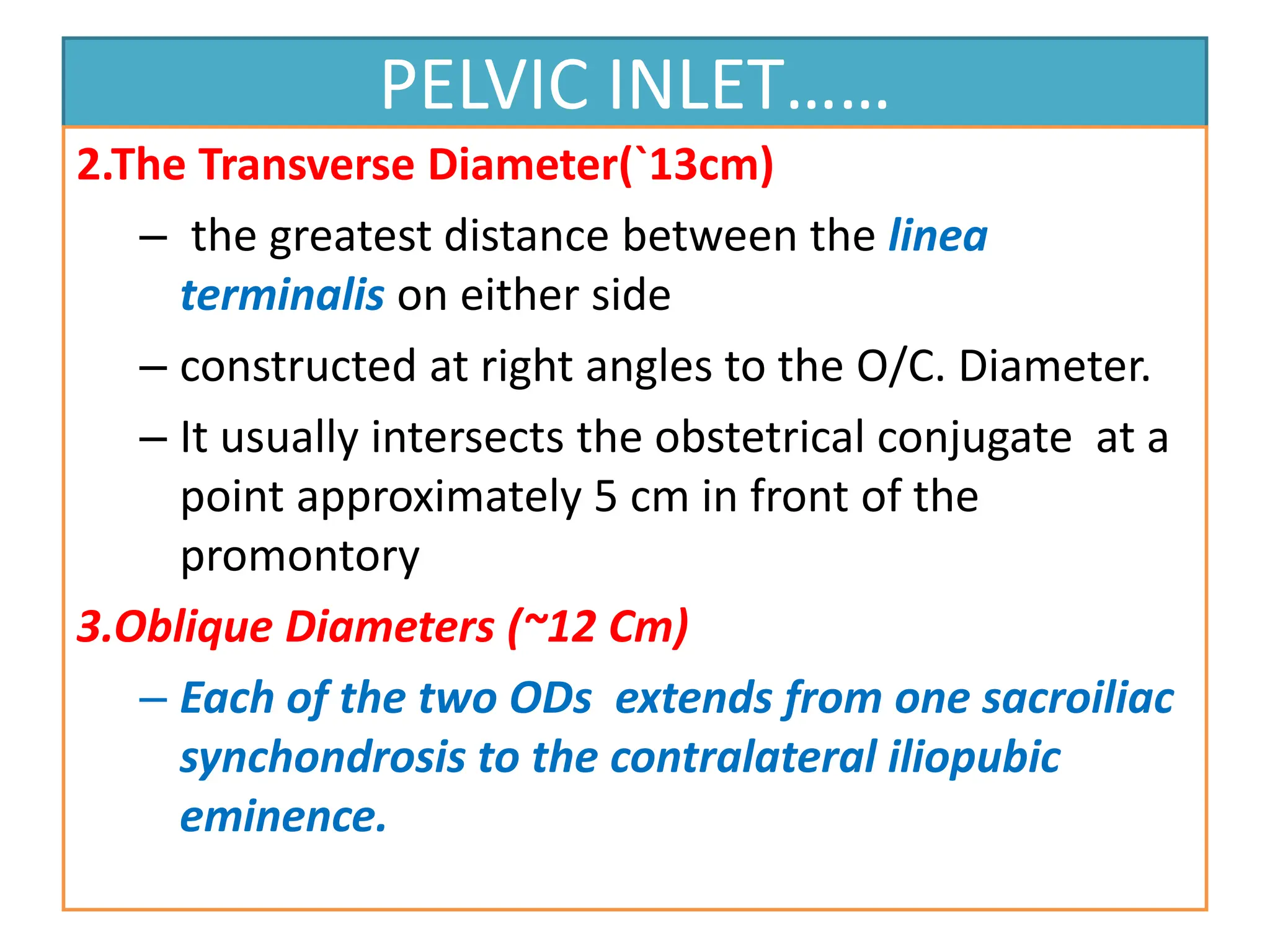 PELVIC INLET……
2.The Transverse Diameter(`13cm)
– the greatest distance between the linea
terminalis on either side
– constructed at right angles to the O/C. Diameter.
– It usually intersects the obstetrical conjugate at a
point approximately 5 cm in front of the
promontory
3.Oblique Diameters (~12 Cm)
– Each of the two ODs extends from one sacroiliac
synchondrosis to the contralateral iliopubic
eminence.
 