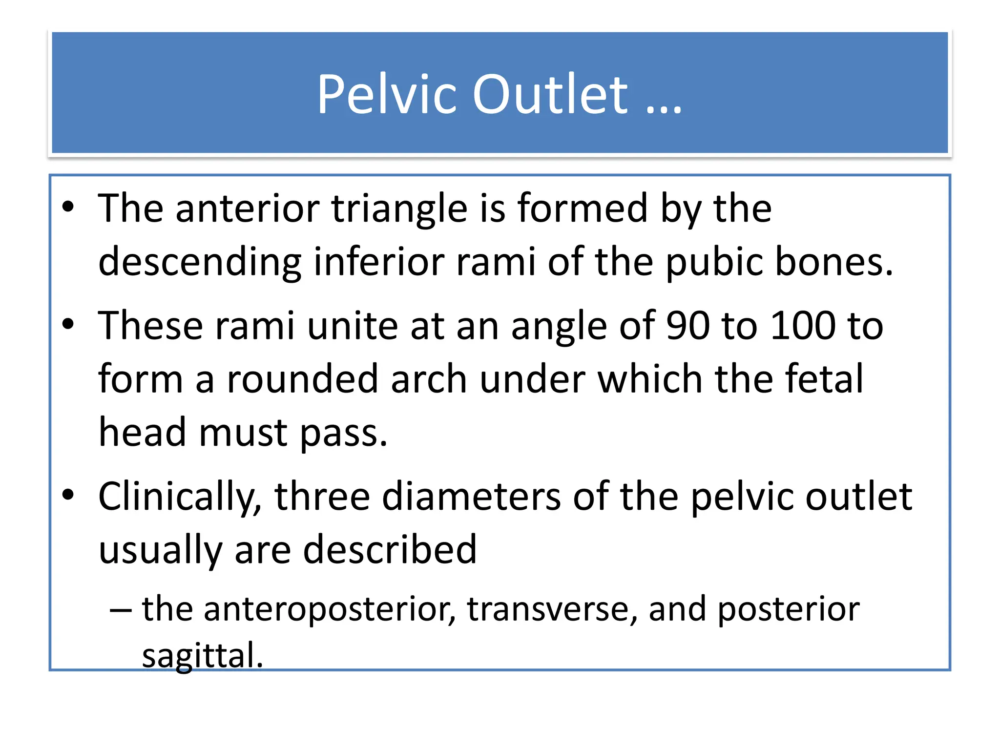 Pelvic Outlet …
• The anterior triangle is formed by the
descending inferior rami of the pubic bones.
• These rami unite at an angle of 90 to 100 to
form a rounded arch under which the fetal
head must pass.
• Clinically, three diameters of the pelvic outlet
usually are described
– the anteroposterior, transverse, and posterior
sagittal.
 