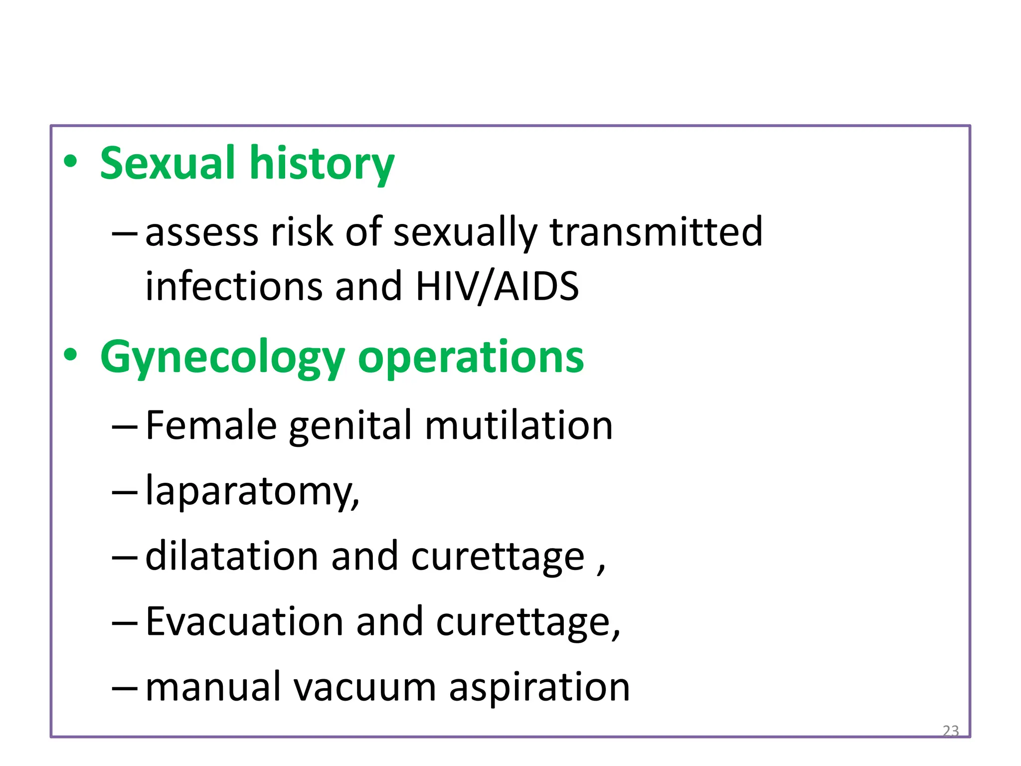 • Sexual history
–assess risk of sexually transmitted
infections and HIV/AIDS
• Gynecology operations
–Female genital mutilation
–laparatomy,
–dilatation and curettage ,
–Evacuation and curettage,
–manual vacuum aspiration
23
 