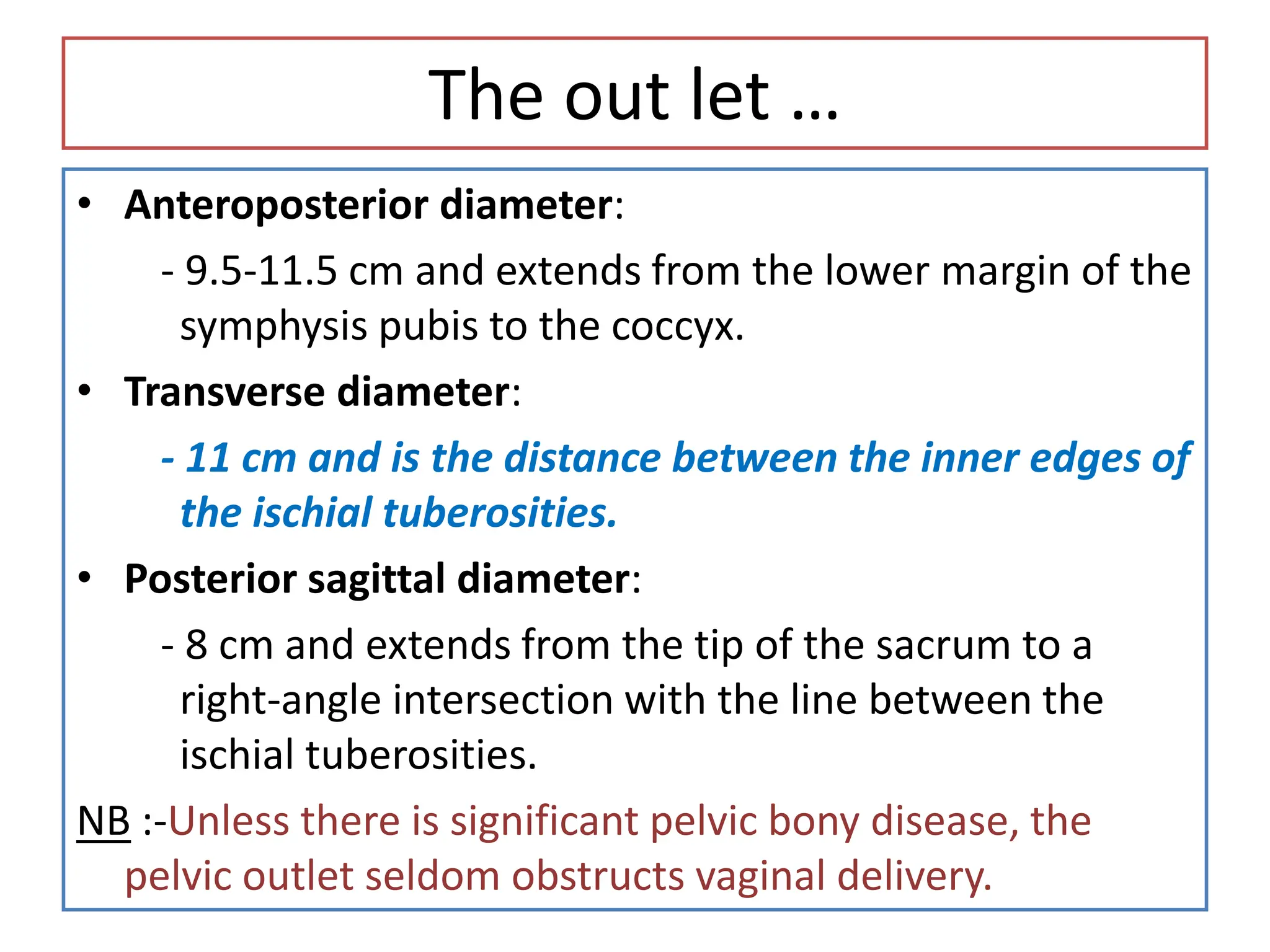 The out let …
• Anteroposterior diameter:
- 9.5-11.5 cm and extends from the lower margin of the
symphysis pubis to the coccyx.
• Transverse diameter:
- 11 cm and is the distance between the inner edges of
the ischial tuberosities.
• Posterior sagittal diameter:
- 8 cm and extends from the tip of the sacrum to a
right-angle intersection with the line between the
ischial tuberosities.
NB :-Unless there is significant pelvic bony disease, the
pelvic outlet seldom obstructs vaginal delivery.
 