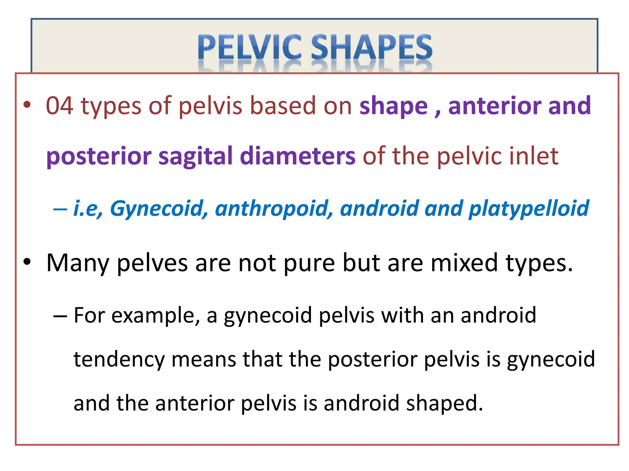 • 04 types of pelvis based on shape , anterior and
posterior sagital diameters of the pelvic inlet
– i.e, Gynecoid, anthropoid, android and platypelloid
• Many pelves are not pure but are mixed types.
– For example, a gynecoid pelvis with an android
tendency means that the posterior pelvis is gynecoid
and the anterior pelvis is android shaped.
 