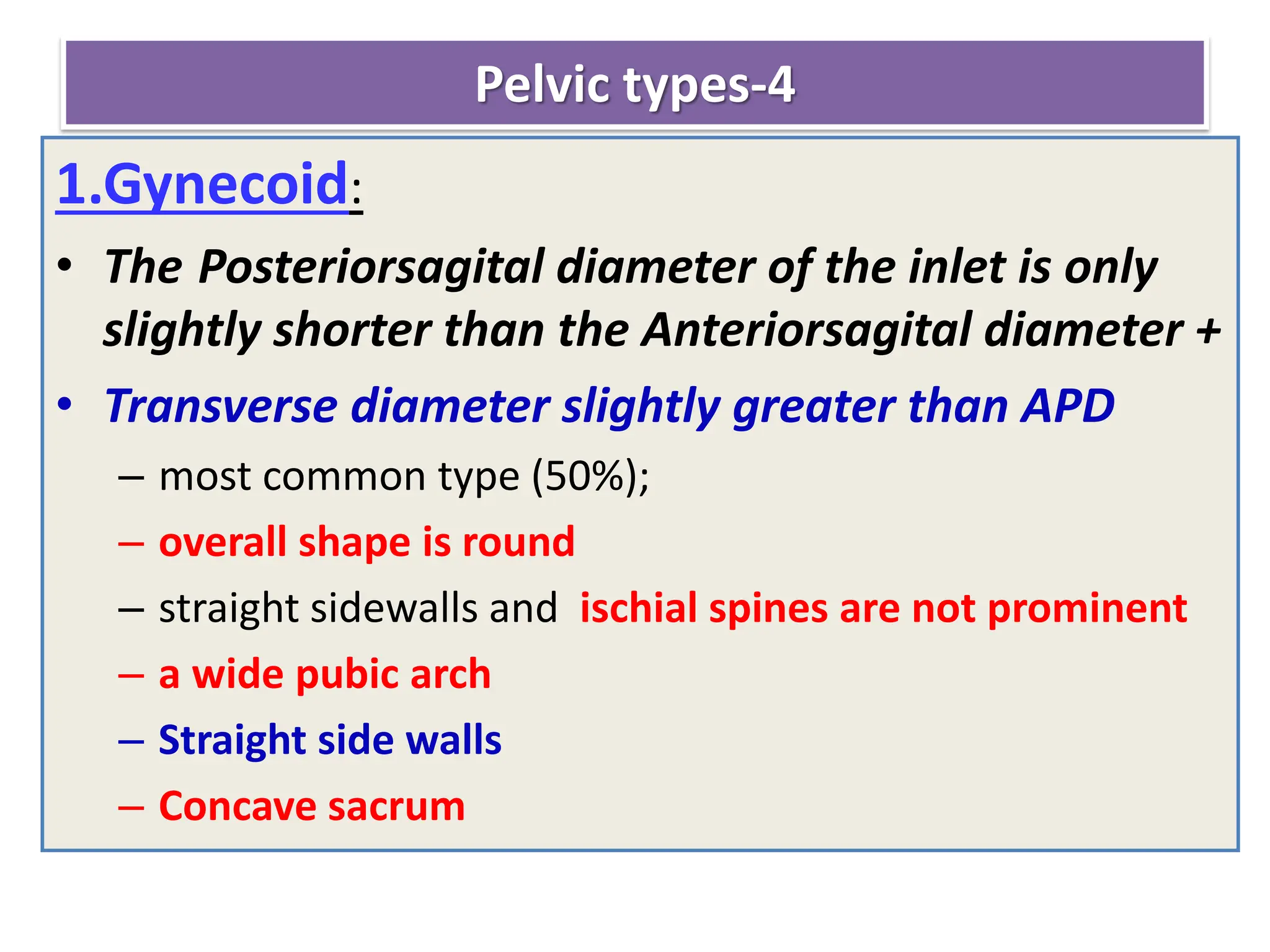 Pelvic types-4
1.Gynecoid:
• The Posteriorsagital diameter of the inlet is only
slightly shorter than the Anteriorsagital diameter +
• Transverse diameter slightly greater than APD
– most common type (50%);
– overall shape is round
– straight sidewalls and ischial spines are not prominent
– a wide pubic arch
– Straight side walls
– Concave sacrum
 