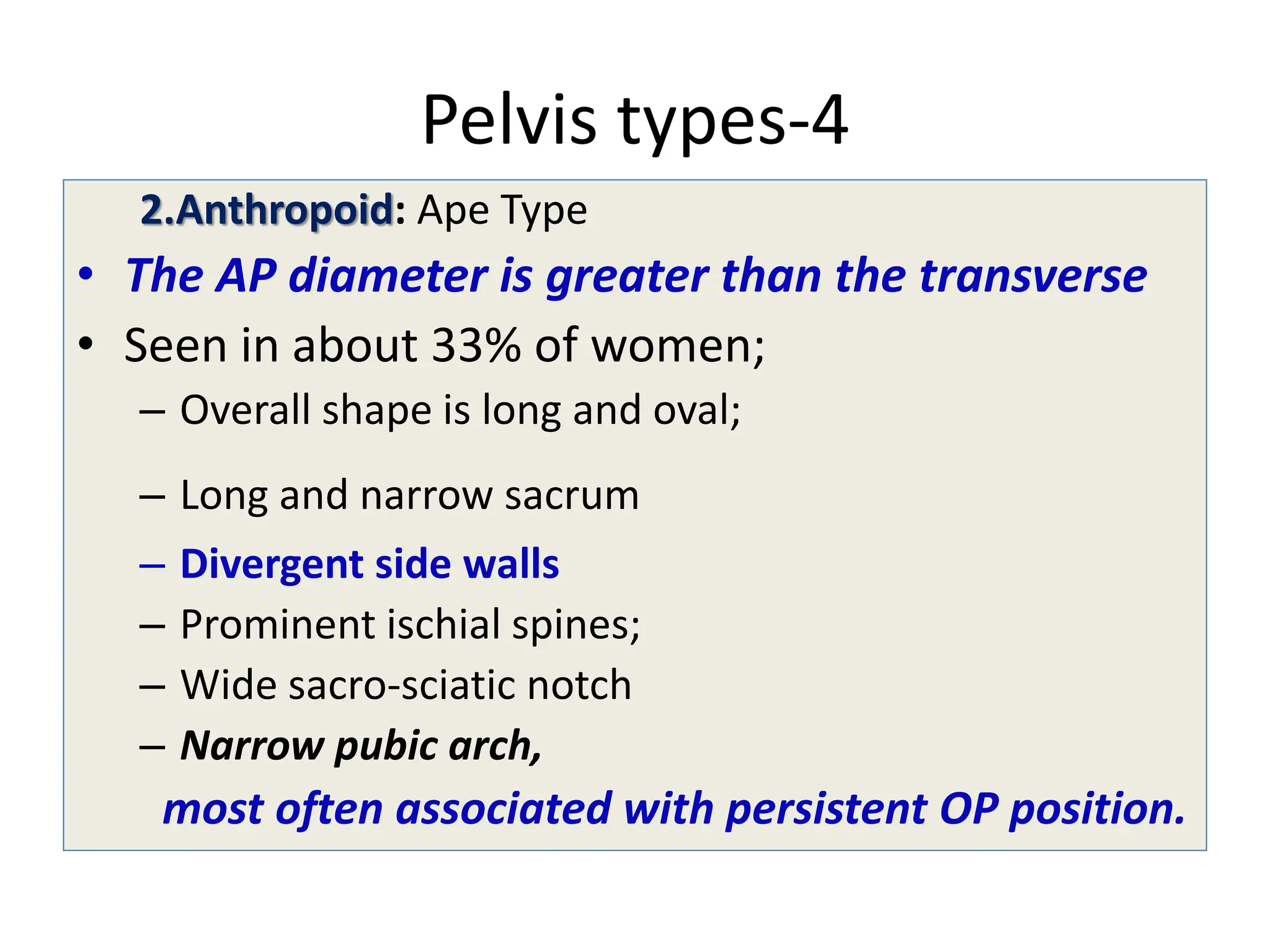 Pelvis types-4
2.Anthropoid: Ape Type
• The AP diameter is greater than the transverse
• Seen in about 33% of women;
– Overall shape is long and oval;
– Long and narrow sacrum
– Divergent side walls
– Prominent ischial spines;
– Wide sacro-sciatic notch
– Narrow pubic arch,
most often associated with persistent OP position.
 