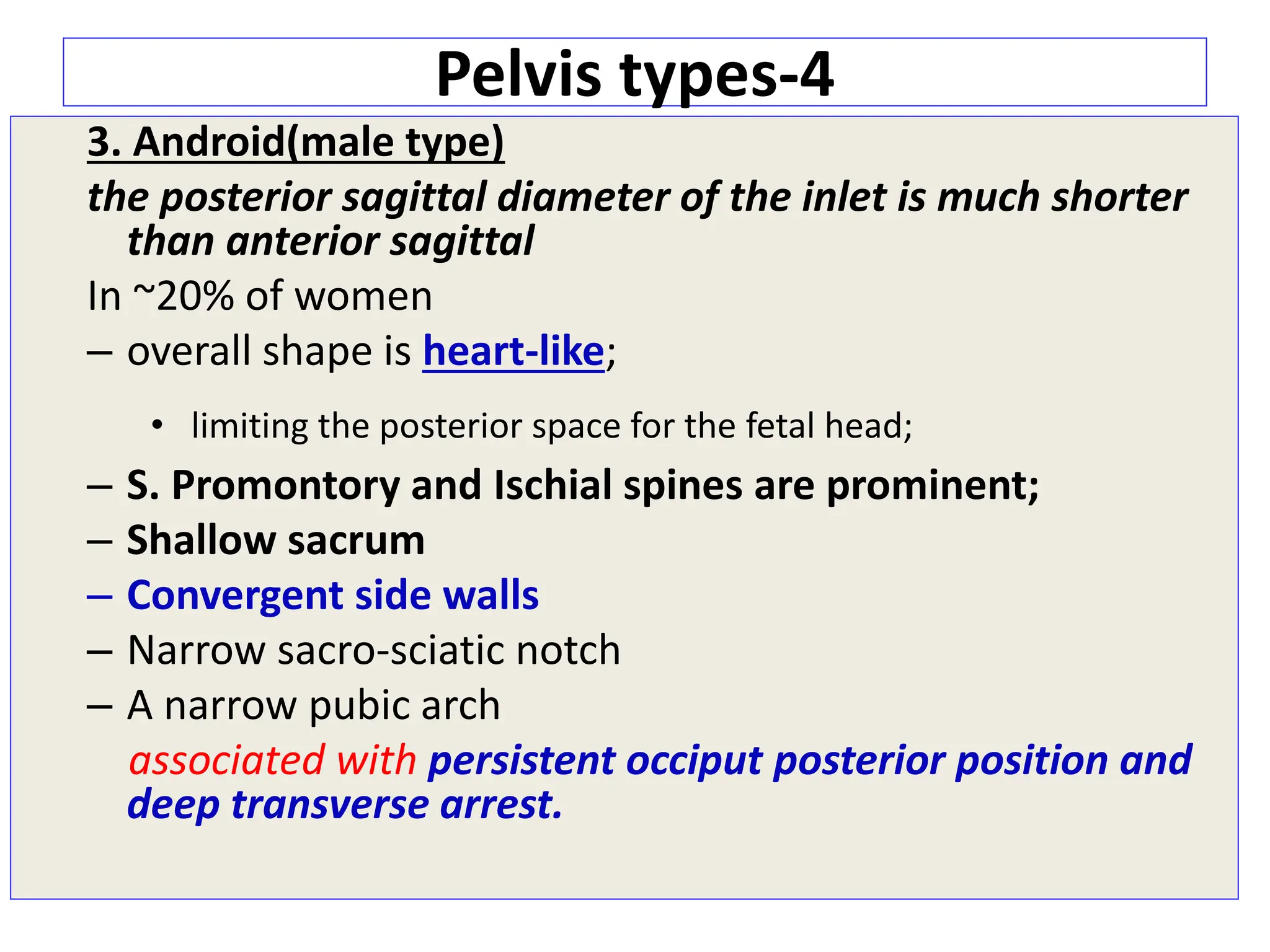 Pelvis types-4
3. Android(male type)
the posterior sagittal diameter of the inlet is much shorter
than anterior sagittal
In ~20% of women
– overall shape is heart-like;
• limiting the posterior space for the fetal head;
– S. Promontory and Ischial spines are prominent;
– Shallow sacrum
– Convergent side walls
– Narrow sacro-sciatic notch
– A narrow pubic arch
associated with persistent occiput posterior position and
deep transverse arrest.
 