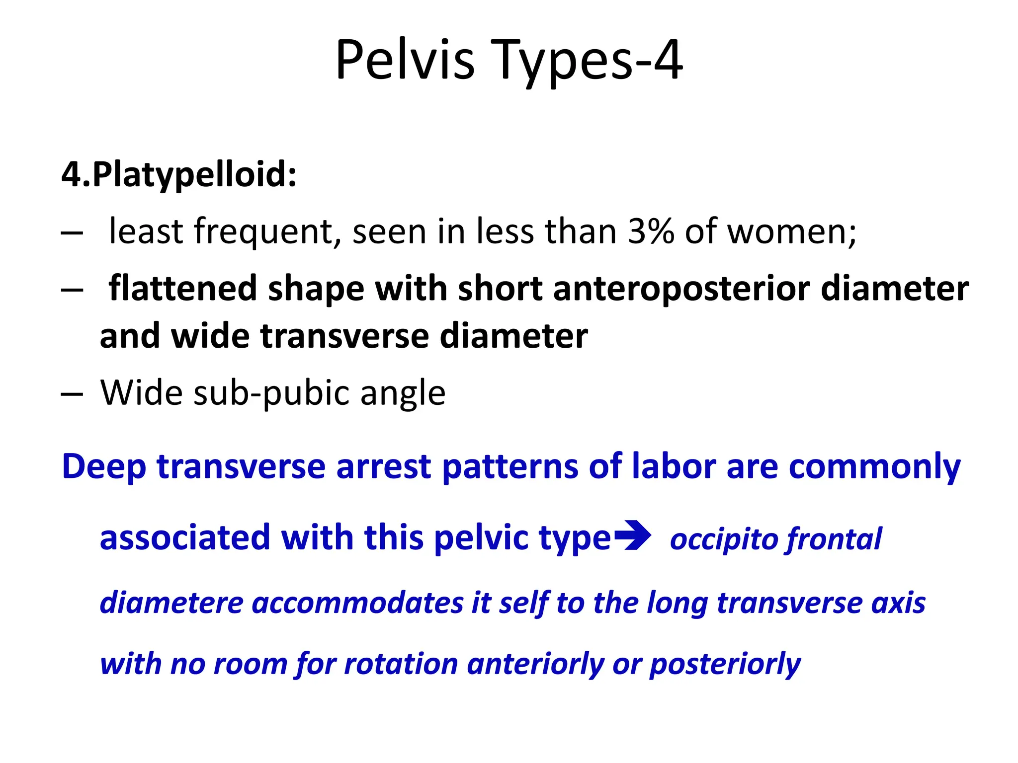 Pelvis Types-4
4.Platypelloid:
– least frequent, seen in less than 3% of women;
– flattened shape with short anteroposterior diameter
and wide transverse diameter
– Wide sub-pubic angle
Deep transverse arrest patterns of labor are commonly
associated with this pelvic type occipito frontal
diametere accommodates it self to the long transverse axis
with no room for rotation anteriorly or posteriorly
 