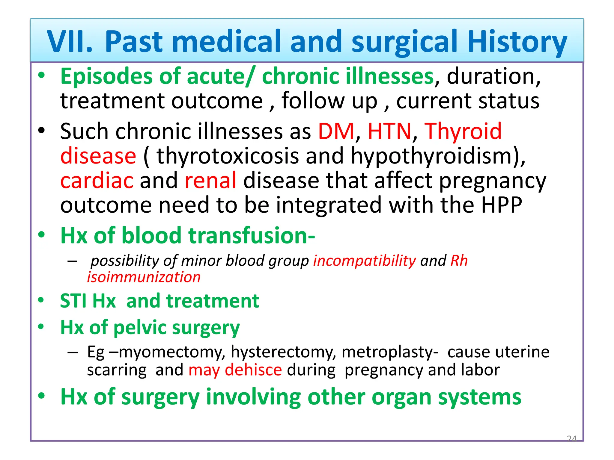 VII. Past medical and surgical History
• Episodes of acute/ chronic illnesses, duration,
treatment outcome , follow up , current status
• Such chronic illnesses as DM, HTN, Thyroid
disease ( thyrotoxicosis and hypothyroidism),
cardiac and renal disease that affect pregnancy
outcome need to be integrated with the HPP
• Hx of blood transfusion-
– possibility of minor blood group incompatibility and Rh
isoimmunization
• STI Hx and treatment
• Hx of pelvic surgery
– Eg –myomectomy, hysterectomy, metroplasty- cause uterine
scarring and may dehisce during pregnancy and labor
• Hx of surgery involving other organ systems
24
 