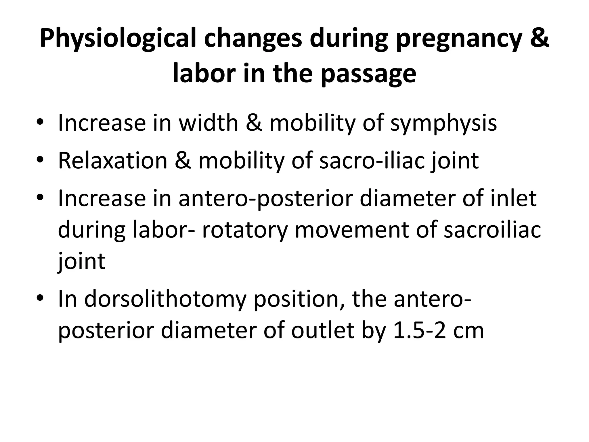 Physiological changes during pregnancy &
labor in the passage
• Increase in width & mobility of symphysis
• Relaxation & mobility of sacro-iliac joint
• Increase in antero-posterior diameter of inlet
during labor- rotatory movement of sacroiliac
joint
• In dorsolithotomy position, the antero-
posterior diameter of outlet by 1.5-2 cm
 