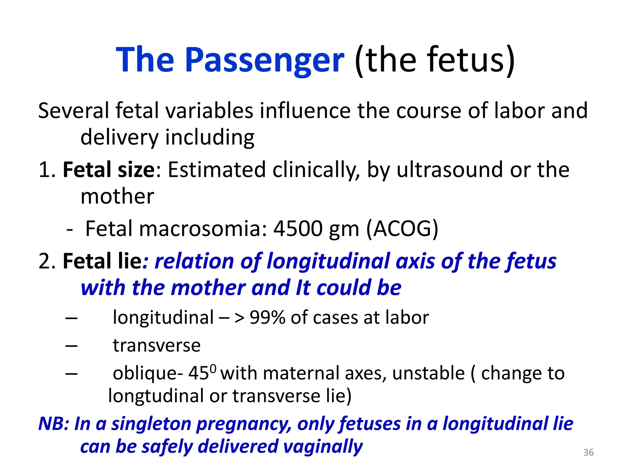 The Passenger (the fetus)
Several fetal variables influence the course of labor and
delivery including
1. Fetal size: Estimated clinically, by ultrasound or the
mother
- Fetal macrosomia: 4500 gm (ACOG)
2. Fetal lie: relation of longitudinal axis of the fetus
with the mother and It could be
– longitudinal – > 99% of cases at labor
– transverse
– oblique- 450 with maternal axes, unstable ( change to
longtudinal or transverse lie)
NB: In a singleton pregnancy, only fetuses in a longitudinal lie
can be safely delivered vaginally 36
 