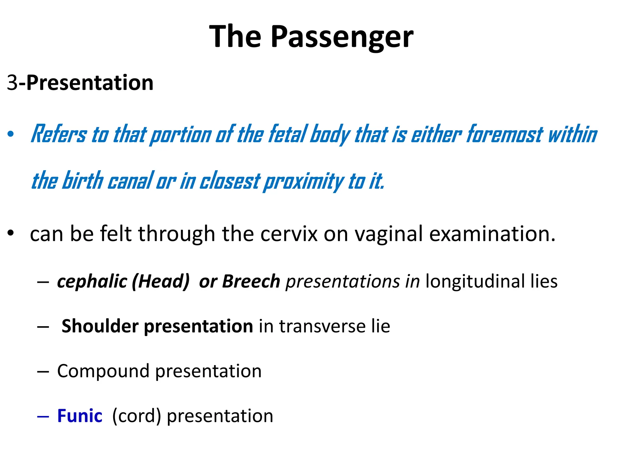 The Passenger
3-Presentation
• Refers to that portion of the fetal body that is either foremost within
the birth canal or in closest proximity to it.
• can be felt through the cervix on vaginal examination.
– cephalic (Head) or Breech presentations in longitudinal lies
– Shoulder presentation in transverse lie
– Compound presentation
– Funic (cord) presentation
 