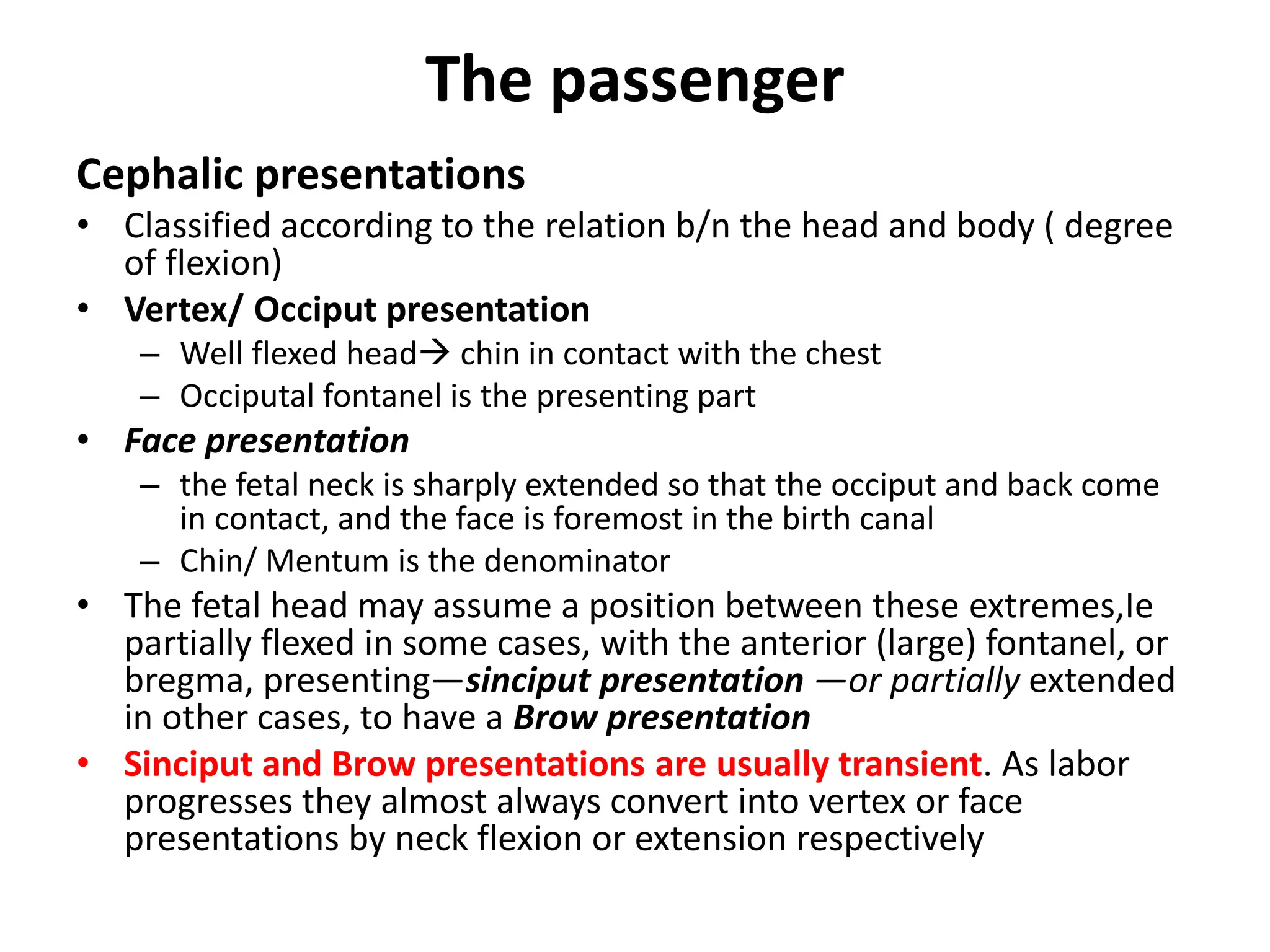 The passenger
Cephalic presentations
• Classified according to the relation b/n the head and body ( degree
of flexion)
• Vertex/ Occiput presentation
– Well flexed head chin in contact with the chest
– Occiputal fontanel is the presenting part
• Face presentation
– the fetal neck is sharply extended so that the occiput and back come
in contact, and the face is foremost in the birth canal
– Chin/ Mentum is the denominator
• The fetal head may assume a position between these extremes,Ie
partially flexed in some cases, with the anterior (large) fontanel, or
bregma, presenting—sinciput presentation —or partially extended
in other cases, to have a Brow presentation
• Sinciput and Brow presentations are usually transient. As labor
progresses they almost always convert into vertex or face
presentations by neck flexion or extension respectively
 