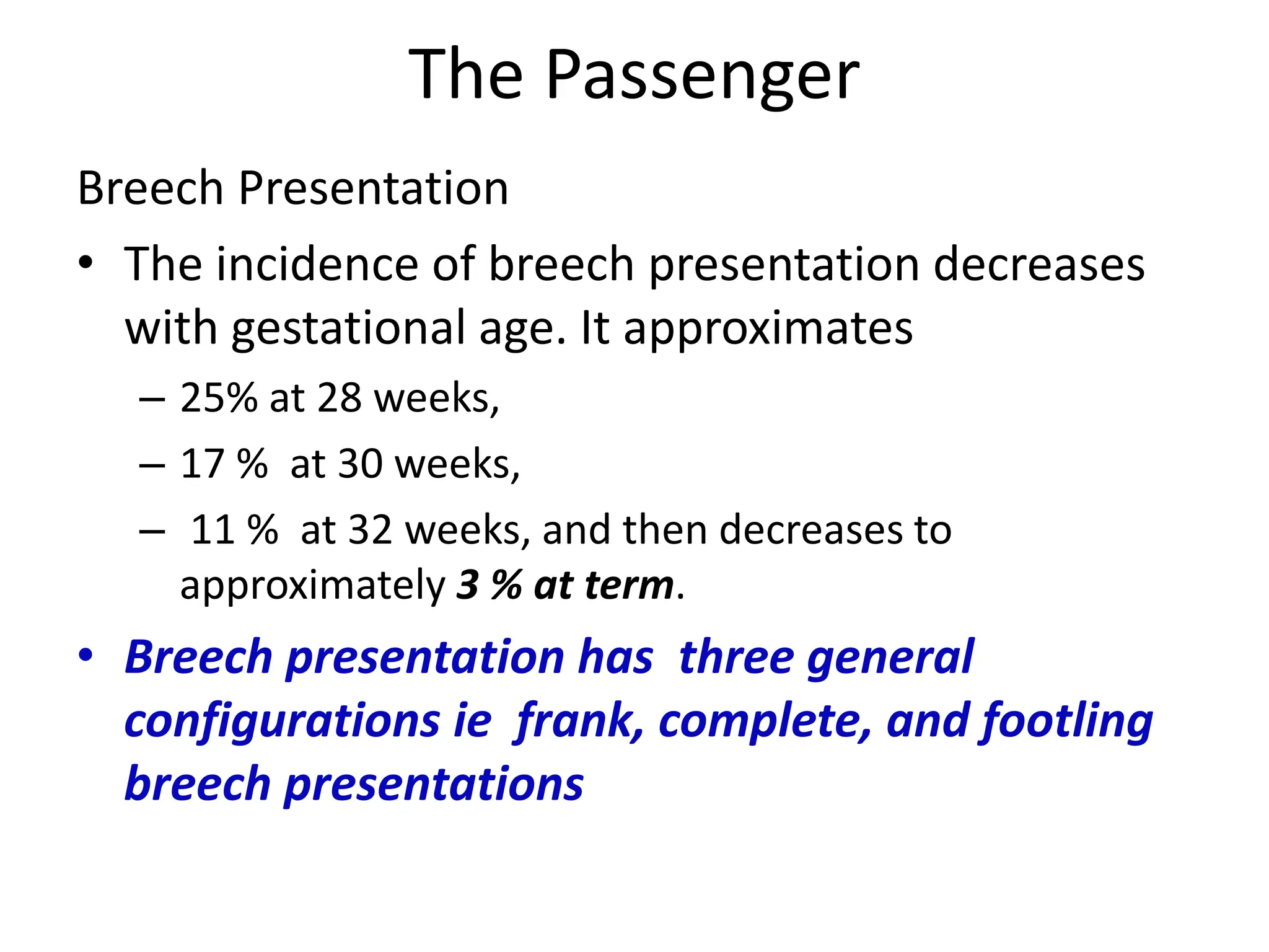 The Passenger
Breech Presentation
• The incidence of breech presentation decreases
with gestational age. It approximates
– 25% at 28 weeks,
– 17 % at 30 weeks,
– 11 % at 32 weeks, and then decreases to
approximately 3 % at term.
• Breech presentation has three general
configurations ie frank, complete, and footling
breech presentations
 