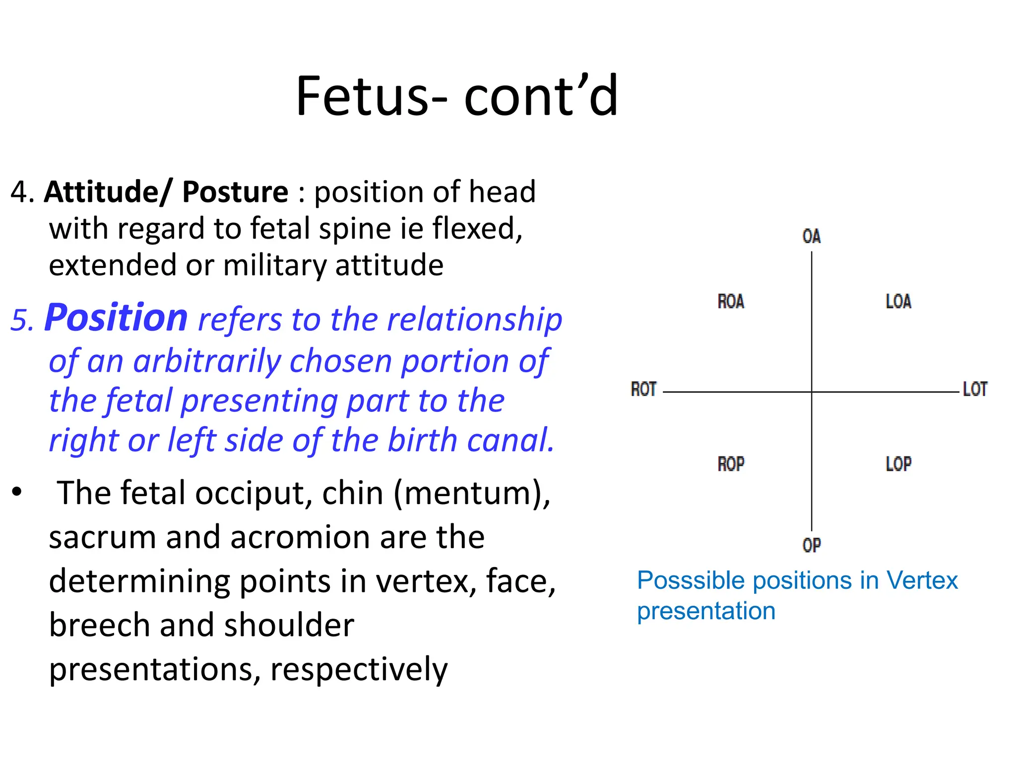 Fetus- cont’d
4. Attitude/ Posture : position of head
with regard to fetal spine ie flexed,
extended or military attitude
5. Position refers to the relationship
of an arbitrarily chosen portion of
the fetal presenting part to the
right or left side of the birth canal.
• The fetal occiput, chin (mentum),
sacrum and acromion are the
determining points in vertex, face,
breech and shoulder
presentations, respectively
Posssible positions in Vertex
presentation
 